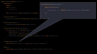 class ChatPage extends Component {
constructor() {
super();
this.state = {
messages: []
}
this.onNewMessage = this.onNewMessage. bind(this);
}
componentDidMount () {
SocketClient. subscribeForNewMessages (this.props.roomId, this.onNewMessage );
}
componentWillUnmount () {
SocketClient. unsubscribe (this.props.roomId);
}
componentWillReceiveProps (nextProps ) {
if (nextProps .roomId !== this.props.roomId) {
this.setState ({ messages: [] });
SocketClient. unsubscribe (this.props.roomId);
SocketClient. subscribeForNewMessages (nextProps .roomId, this.onNewMessage );
}
}
onNewMessage (message) {
this.setState ({ messages: [...this.state.messages , message] })
}
render() {
return this.state.messages. map((text, i) => <div key={i}>{text}</div>)
}
}
onNewMessage(message) {
this.setState({
messages: [...this.state.messages, message]
})
}
 