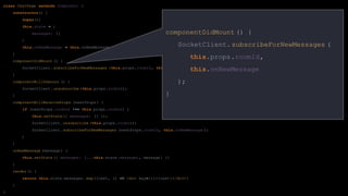 class ChatPage extends Component {
constructor() {
super();
this.state = {
messages: []
}
this.onNewMessage = this.onNewMessage. bind(this);
}
componentDidMount () {
SocketClient. subscribeForNewMessages (this.props.roomId, this.onNewMessage );
}
componentWillUnmount () {
SocketClient. unsubscribe (this.props.roomId);
}
componentWillReceiveProps (nextProps ) {
if (nextProps .roomId !== this.props.roomId) {
this.setState ({ messages: [] });
SocketClient. unsubscribe (this.props.roomId);
SocketClient. subscribeForNewMessages (nextProps .roomId, this.onNewMessage );
}
}
onNewMessage (message) {
this.setState ({ messages: [...this.state.messages , message] })
}
render() {
return this.state.messages. map((text, i) => <div key={i}>{text}</div>)
}
}
componentDidMount () {
SocketClient.subscribeForNewMessages (
this.props.roomId,
this.onNewMessage
);
}
 