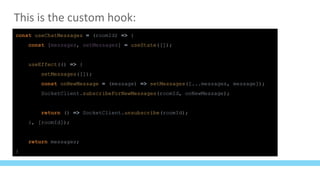 This is the custom hook:
const useChatMessages = (roomId) => {
const [messages, setMessages] = useState([]);
useEffect(() => {
setMessages([]);
const onNewMessage = (message) => setMessages([...messages, message]);
SocketClient.subscribeForNewMessages(roomId, onNewMessage);
return () => SocketClient.unsubscribe(roomId);
}, [roomId]);
return messages;
}
 