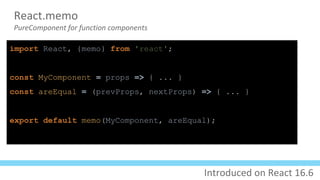 React.memo
PureComponent for function components
import React, {memo} from 'react';
const MyComponent = props => { ... }
const areEqual = (prevProps, nextProps) => { ... }
export default memo(MyComponent, areEqual);
Introduced on React 16.6
 