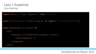 Lazy + Suspense
Code-Splitting
import React, { lazy, Suspense } from 'react';
const OtherComponent = React.lazy(() => import('./OtherComponent' ));
const MyComponent = (props) =>
<div>
<Suspense fallback={<div>Loading..</div>}>
<OtherComponent />
</Suspense>
</div>
Introduced on React 16.6
 