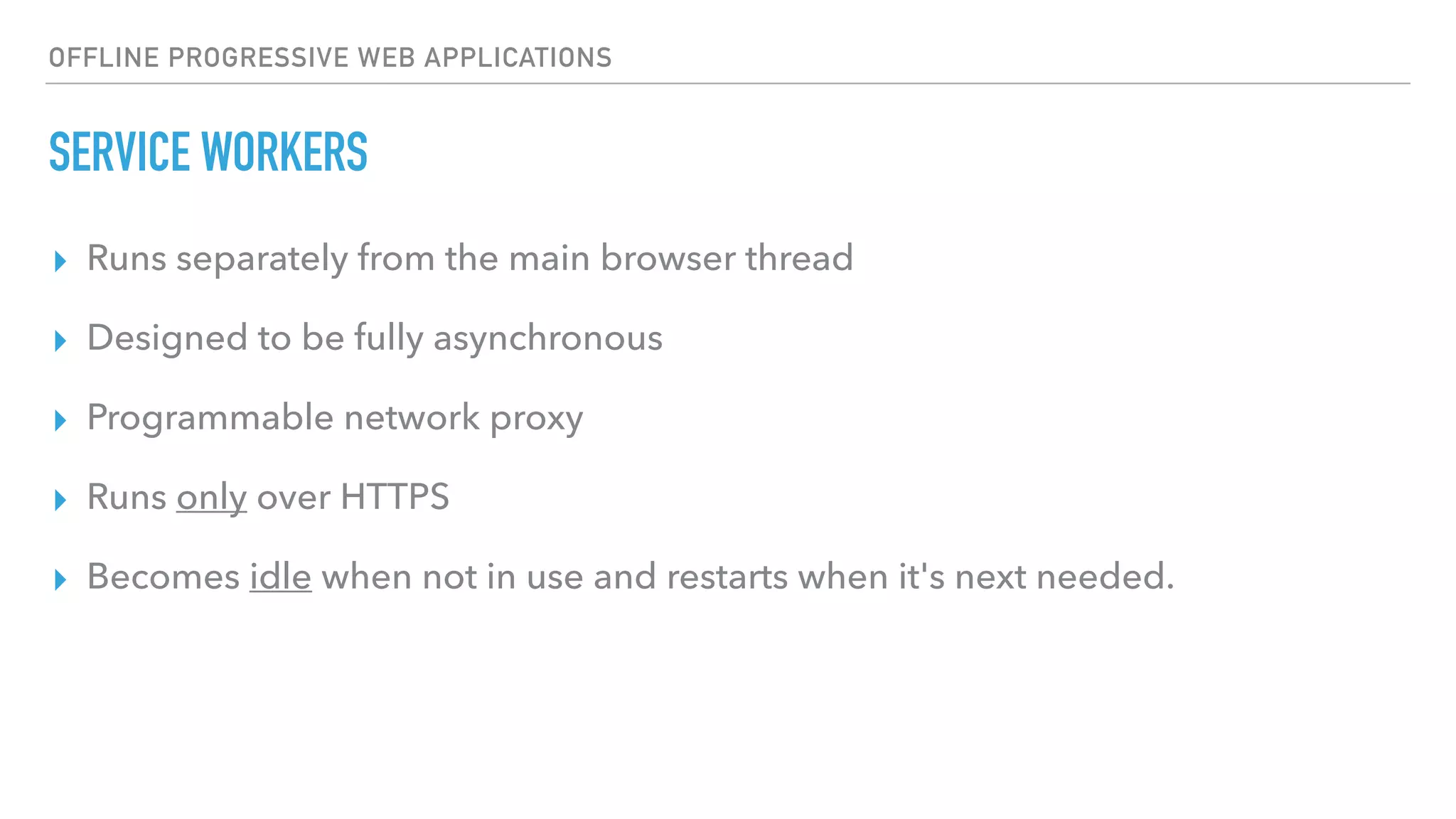 OFFLINE PROGRESSIVE WEB APPLICATIONS SERVICE WORKERS ▸ Runs separately from the main browser thread ▸ Designed to be fully asynchronous ▸ Programmable network proxy ▸ Runs only over HTTPS ▸ Becomes idle when not in use and restarts when it's next needed. 