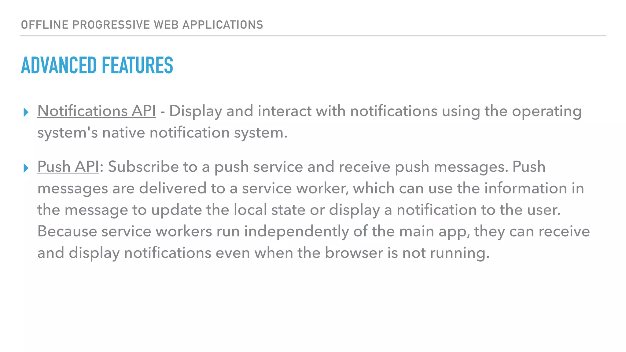 OFFLINE PROGRESSIVE WEB APPLICATIONS ADVANCED FEATURES ▸ Notiﬁcations API - Display and interact with notiﬁcations using the operating system's native notiﬁcation system. ▸ Push API: Subscribe to a push service and receive push messages. Push messages are delivered to a service worker, which can use the information in the message to update the local state or display a notiﬁcation to the user. Because service workers run independently of the main app, they can receive and display notiﬁcations even when the browser is not running. 