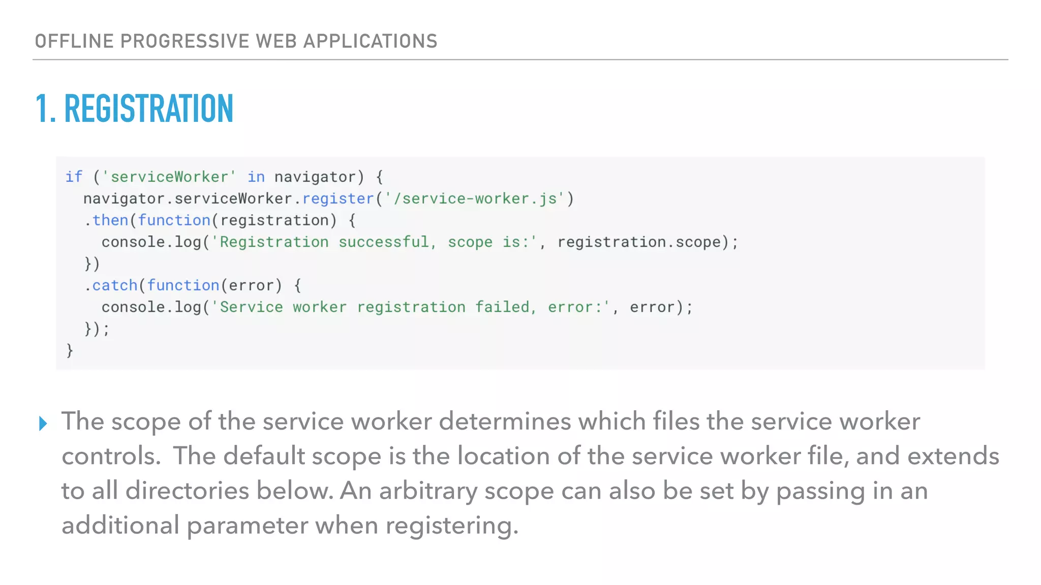 OFFLINE PROGRESSIVE WEB APPLICATIONS 1. REGISTRATION ▸ The scope of the service worker determines which ﬁles the service worker controls. The default scope is the location of the service worker ﬁle, and extends to all directories below. An arbitrary scope can also be set by passing in an additional parameter when registering. 