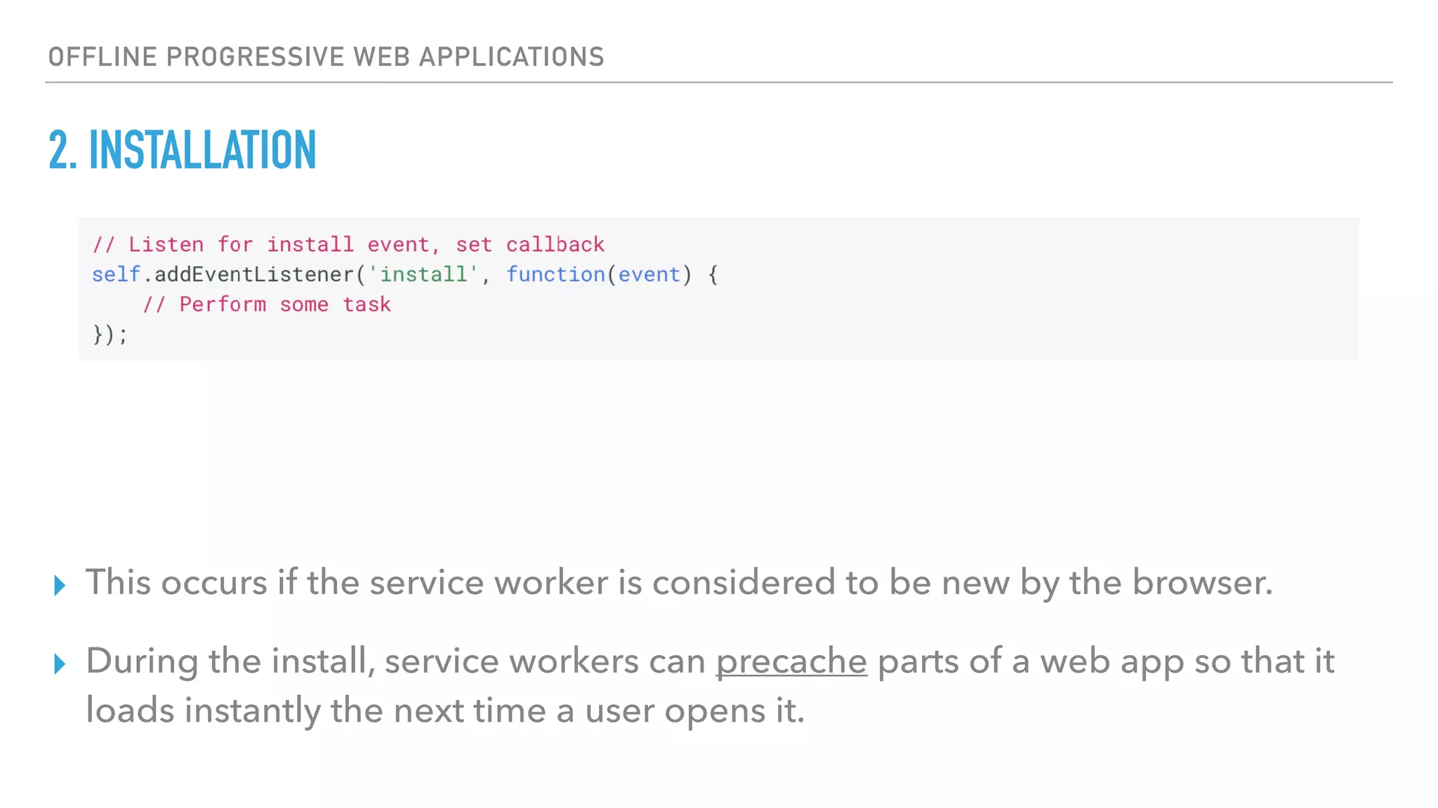 OFFLINE PROGRESSIVE WEB APPLICATIONS 2. INSTALLATION ▸ This occurs if the service worker is considered to be new by the browser. ▸ During the install, service workers can precache parts of a web app so that it loads instantly the next time a user opens it. 