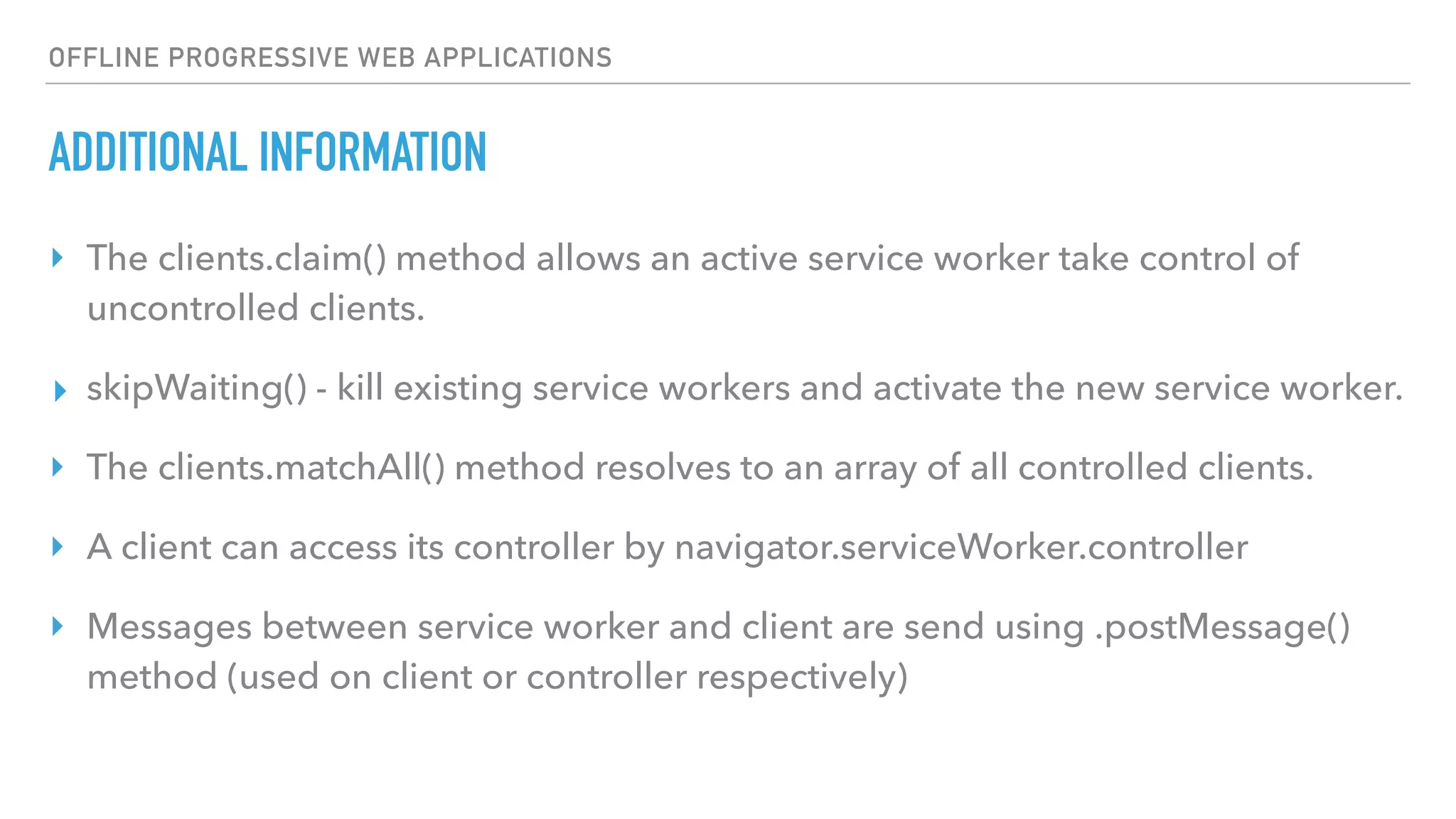 OFFLINE PROGRESSIVE WEB APPLICATIONS ADDITIONAL INFORMATION ‣ The clients.claim() method allows an active service worker take control of uncontrolled clients. ▸ skipWaiting() - kill existing service workers and activate the new service worker. ‣ The clients.matchAll() method resolves to an array of all controlled clients. ‣ A client can access its controller by navigator.serviceWorker.controller ‣ Messages between service worker and client are send using .postMessage() method (used on client or controller respectively) 