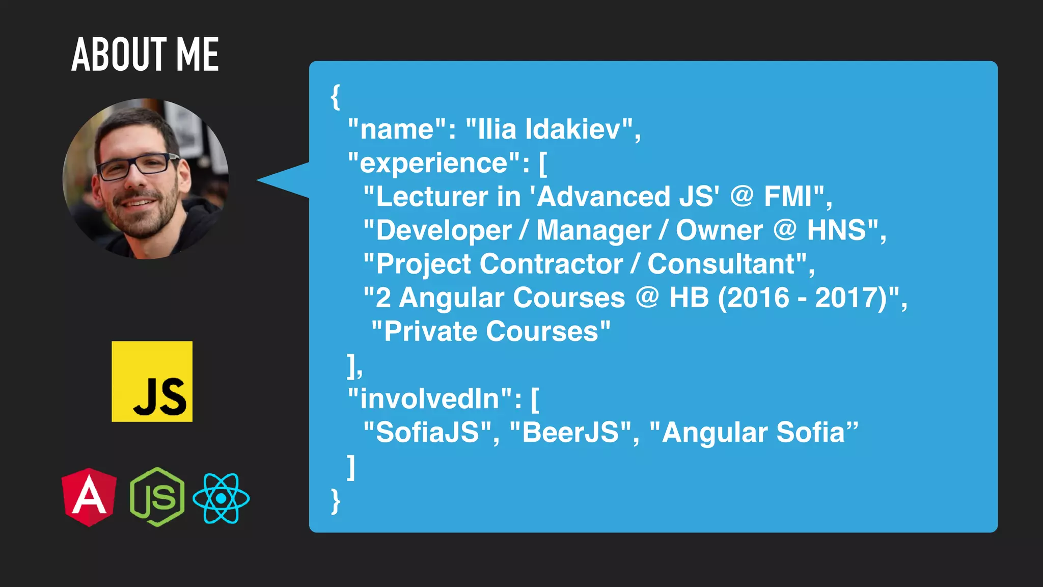 { "name": "Ilia Idakiev", "experience": [ "Lecturer in 'Advanced JS' @ FMI", "Developer / Manager / Owner @ HNS", "Project Contractor / Consultant", "2 Angular Courses @ HB (2016 - 2017)", "Private Courses" ], "involvedIn": [ "SoﬁaJS", "BeerJS", "Angular Soﬁa” ] } ABOUT ME 