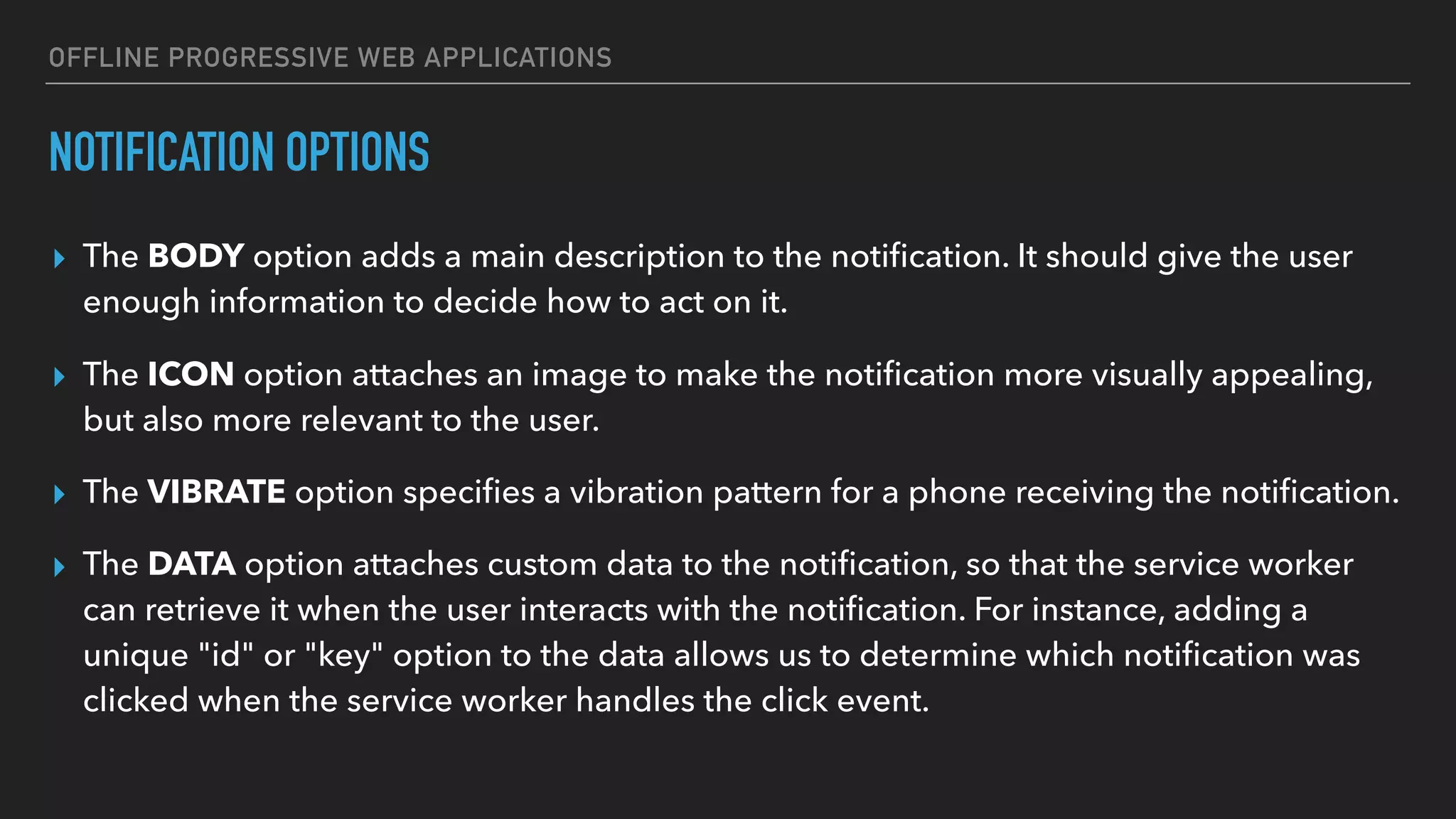 OFFLINE PROGRESSIVE WEB APPLICATIONS NOTIFICATION OPTIONS ▸ The BODY option adds a main description to the notiﬁcation. It should give the user enough information to decide how to act on it. ▸ The ICON option attaches an image to make the notiﬁcation more visually appealing, but also more relevant to the user. ▸ The VIBRATE option speciﬁes a vibration pattern for a phone receiving the notiﬁcation. ▸ The DATA option attaches custom data to the notiﬁcation, so that the service worker can retrieve it when the user interacts with the notiﬁcation. For instance, adding a unique "id" or "key" option to the data allows us to determine which notiﬁcation was clicked when the service worker handles the click event. 