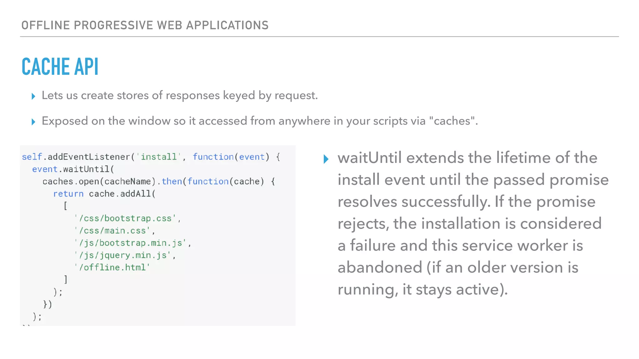 OFFLINE PROGRESSIVE WEB APPLICATIONS CACHE API ▸ Lets us create stores of responses keyed by request. ▸ Exposed on the window so it accessed from anywhere in your scripts via "caches". ▸ waitUntil extends the lifetime of the install event until the passed promise resolves successfully. If the promise rejects, the installation is considered a failure and this service worker is abandoned (if an older version is running, it stays active). 