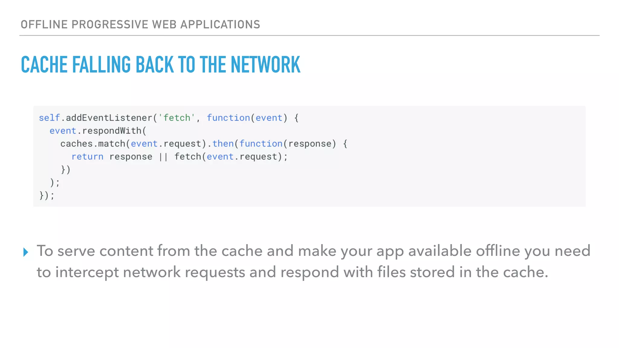 OFFLINE PROGRESSIVE WEB APPLICATIONS CACHE FALLING BACK TO THE NETWORK ▸ To serve content from the cache and make your app available ofﬂine you need to intercept network requests and respond with ﬁles stored in the cache. 