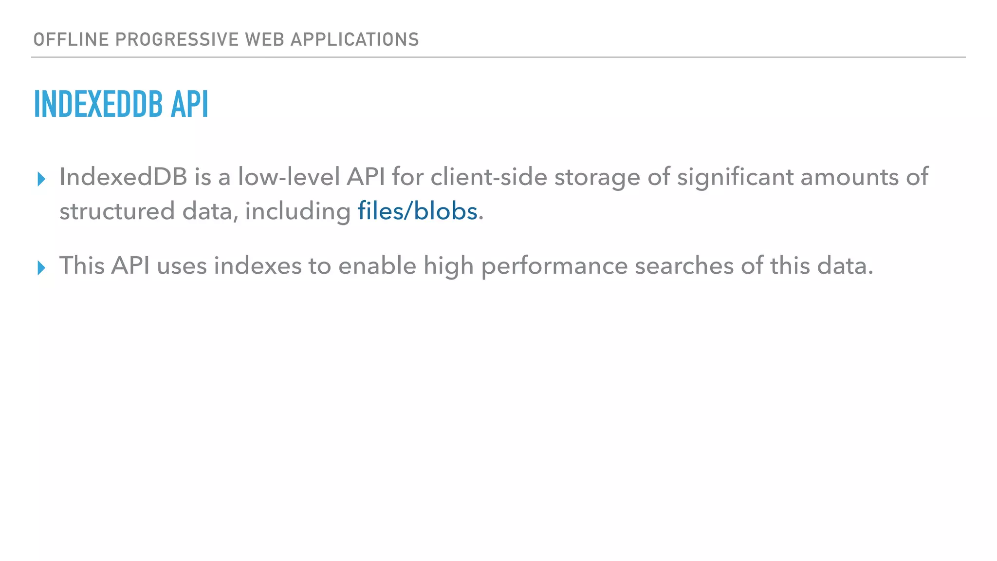 OFFLINE PROGRESSIVE WEB APPLICATIONS INDEXEDDB API ▸ IndexedDB is a low-level API for client-side storage of signiﬁcant amounts of structured data, including ﬁles/blobs. ▸ This API uses indexes to enable high performance searches of this data. 