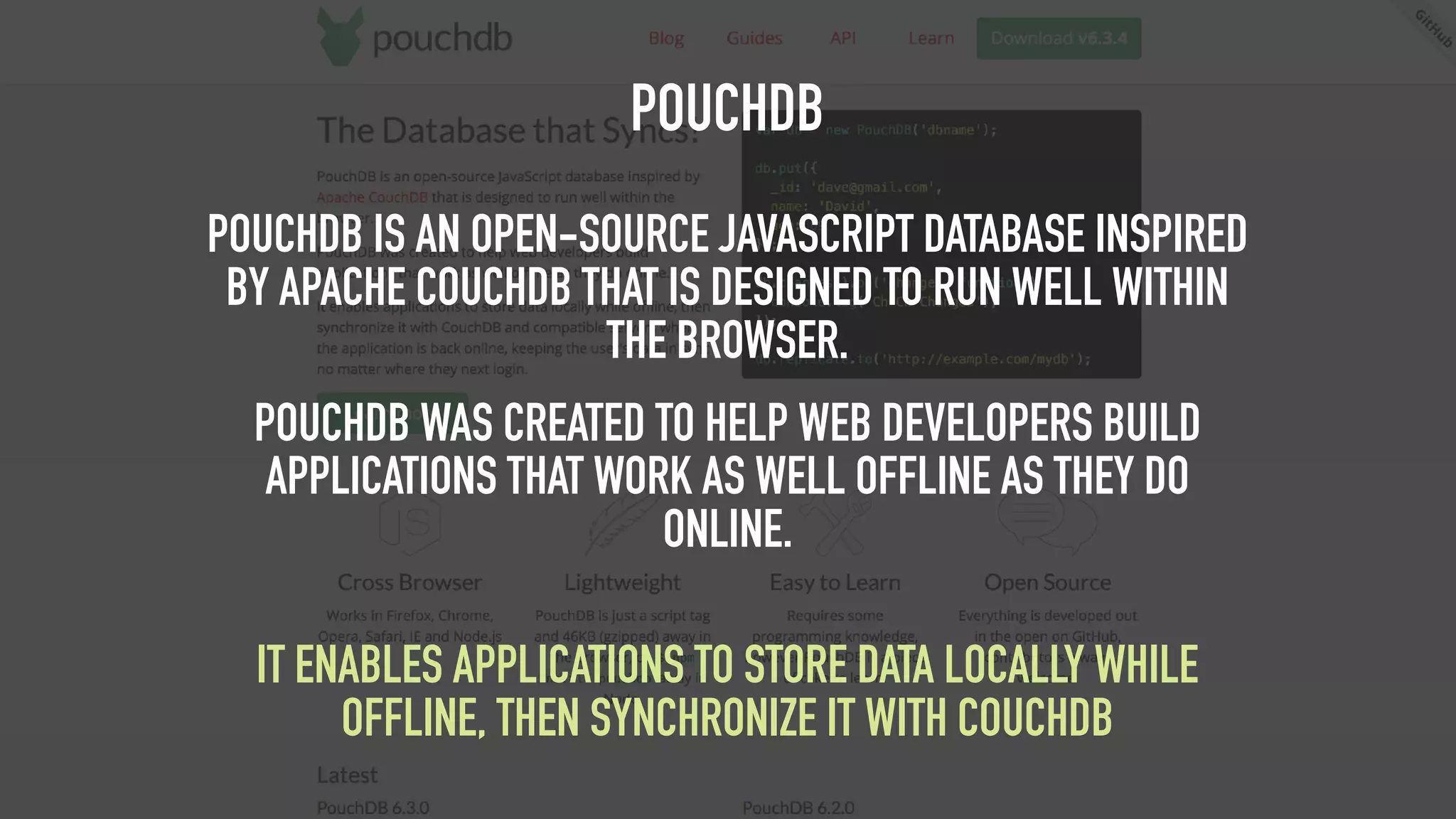POUCHDB POUCHDB IS AN OPEN-SOURCE JAVASCRIPT DATABASE INSPIRED BY APACHE COUCHDB THAT IS DESIGNED TO RUN WELL WITHIN THE BROWSER. POUCHDB WAS CREATED TO HELP WEB DEVELOPERS BUILD APPLICATIONS THAT WORK AS WELL OFFLINE AS THEY DO ONLINE.   IT ENABLES APPLICATIONS TO STORE DATA LOCALLY WHILE OFFLINE, THEN SYNCHRONIZE IT WITH COUCHDB 