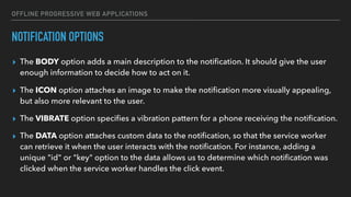 OFFLINE PROGRESSIVE WEB APPLICATIONS
NOTIFICATION OPTIONS
▸ The BODY option adds a main description to the notiﬁcation. It should give the user
enough information to decide how to act on it.
▸ The ICON option attaches an image to make the notiﬁcation more visually appealing,
but also more relevant to the user.
▸ The VIBRATE option speciﬁes a vibration pattern for a phone receiving the notiﬁcation.
▸ The DATA option attaches custom data to the notiﬁcation, so that the service worker
can retrieve it when the user interacts with the notiﬁcation. For instance, adding a
unique "id" or "key" option to the data allows us to determine which notiﬁcation was
clicked when the service worker handles the click event.
 