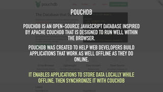 POUCHDB
POUCHDB IS AN OPEN-SOURCE JAVASCRIPT DATABASE INSPIRED
BY APACHE COUCHDB THAT IS DESIGNED TO RUN WELL WITHIN
THE BROWSER.
POUCHDB WAS CREATED TO HELP WEB DEVELOPERS BUILD
APPLICATIONS THAT WORK AS WELL OFFLINE AS THEY DO
ONLINE.
 
IT ENABLES APPLICATIONS TO STORE DATA LOCALLY WHILE
OFFLINE, THEN SYNCHRONIZE IT WITH COUCHDB
 