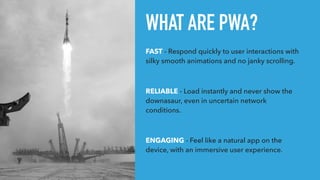 WHAT ARE PWA?
FAST - Respond quickly to user interactions with
silky smooth animations and no janky scrolling.
RELIABLE - Load instantly and never show the
downasaur, even in uncertain network
conditions.
ENGAGING - Feel like a natural app on the
device, with an immersive user experience.
 