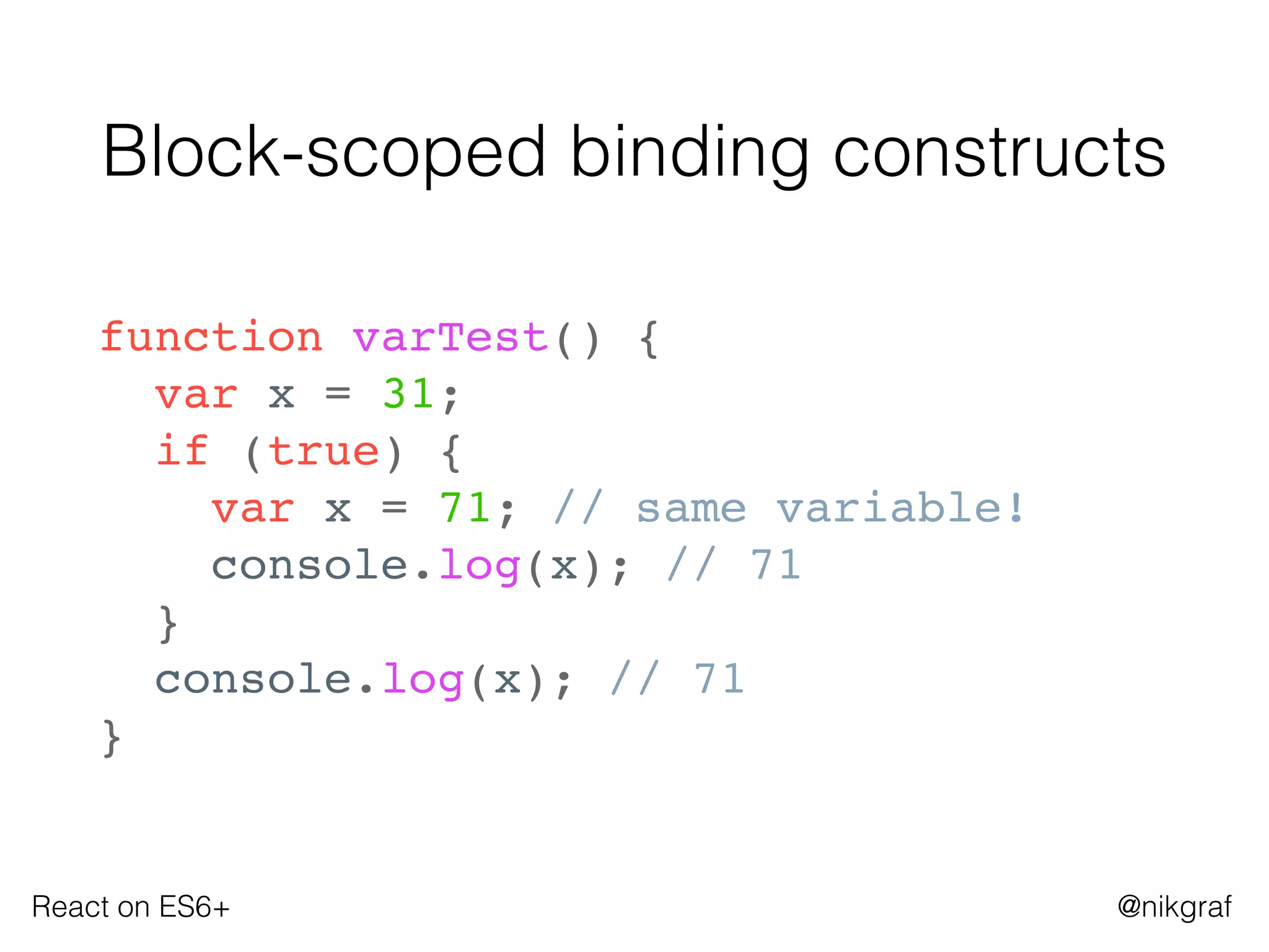 React on ES6+ @nikgraf
Block-scoped binding constructs
function varTest() {
var x = 31;
if (true) {
var x = 71; // same variable!
console.log(x); // 71
}
console.log(x); // 71
}
 