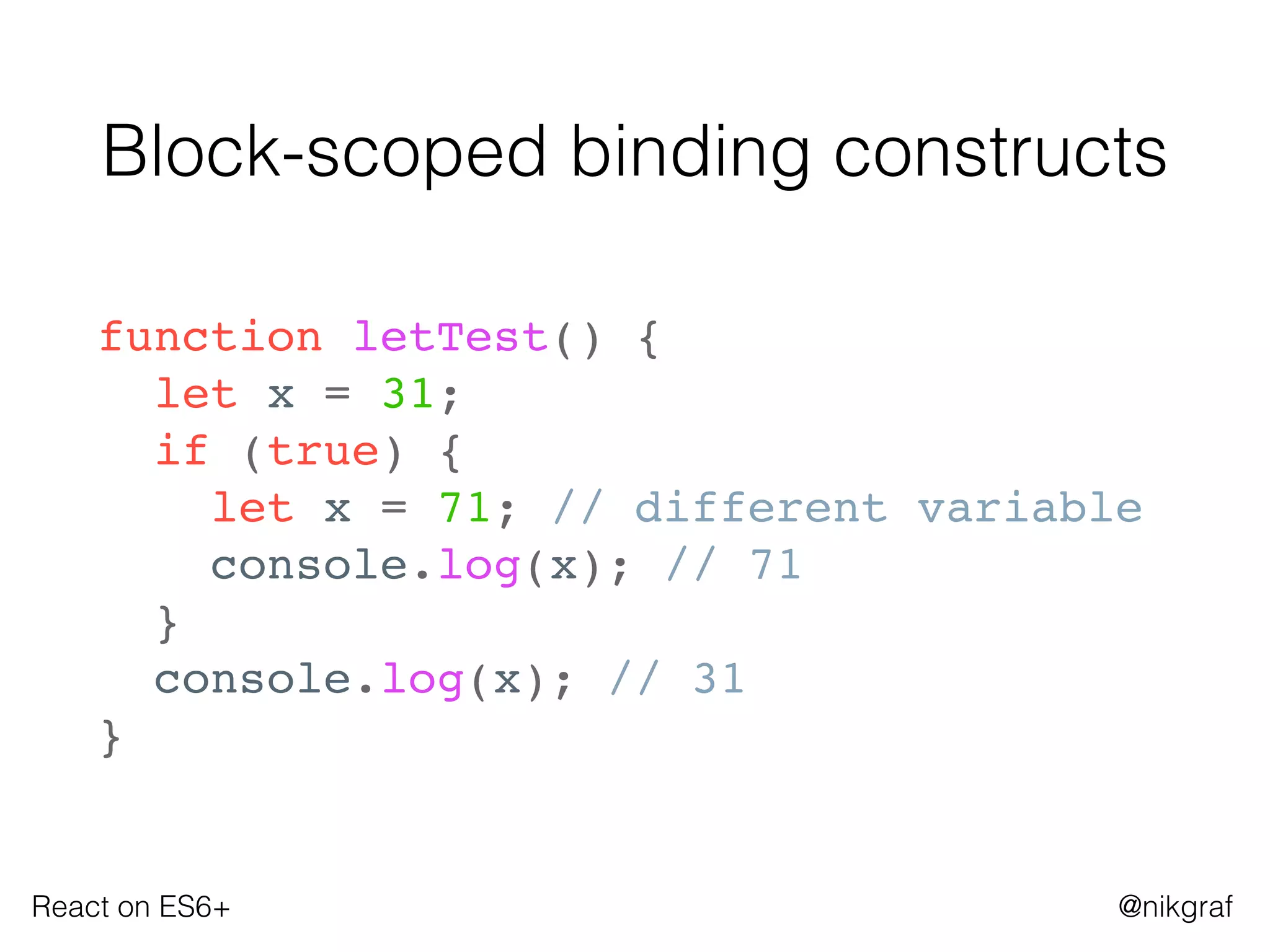 React on ES6+ @nikgraf
Block-scoped binding constructs
function letTest() {
let x = 31;
if (true) {
let x = 71; // different variable
console.log(x); // 71
}
console.log(x); // 31
}
 