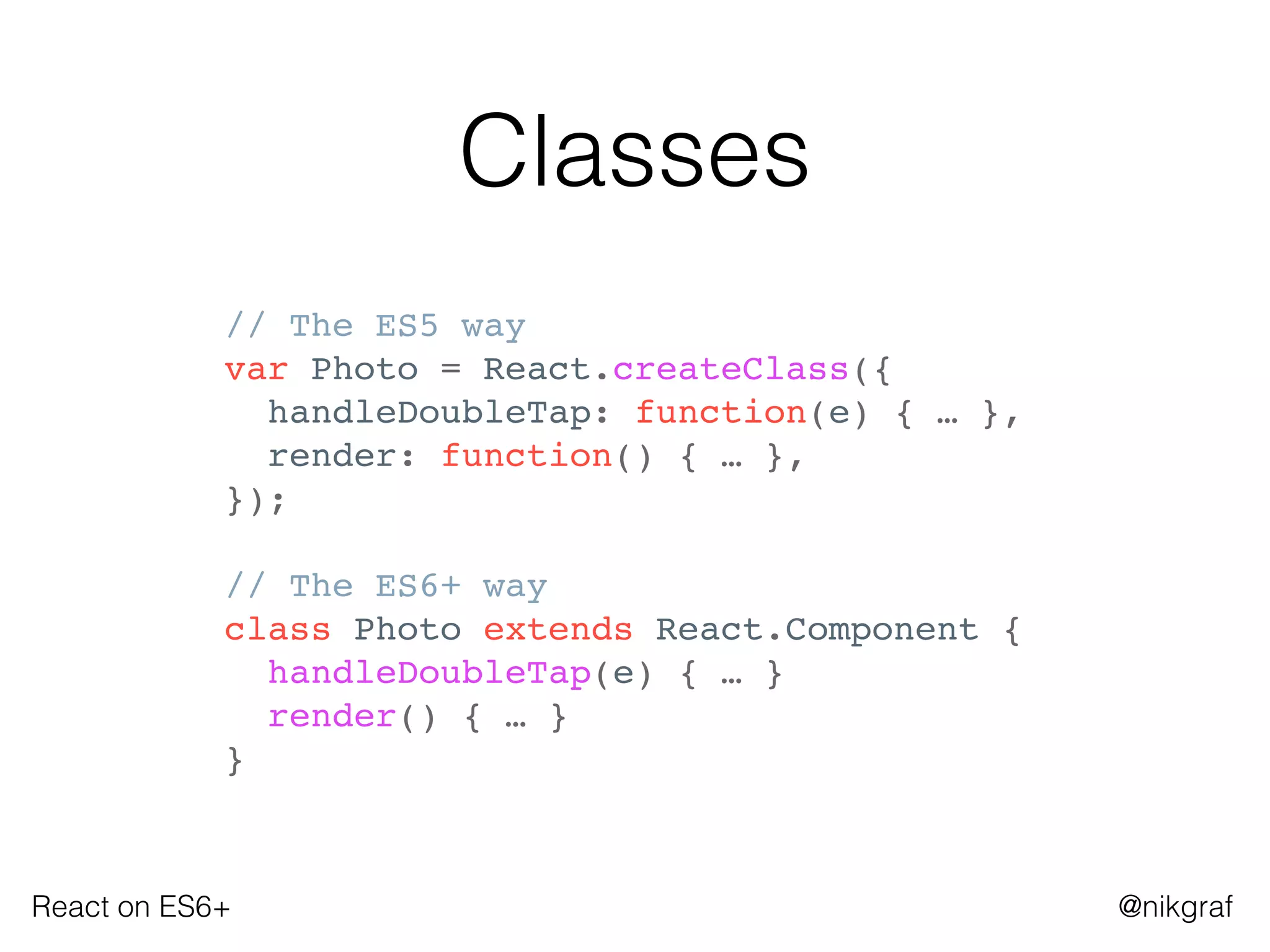 React on ES6+ @nikgraf
Classes
// The ES5 way
var Photo = React.createClass({
handleDoubleTap: function(e) { … },
render: function() { … },
});
// The ES6+ way
class Photo extends React.Component {
handleDoubleTap(e) { … }
render() { … }
}
 