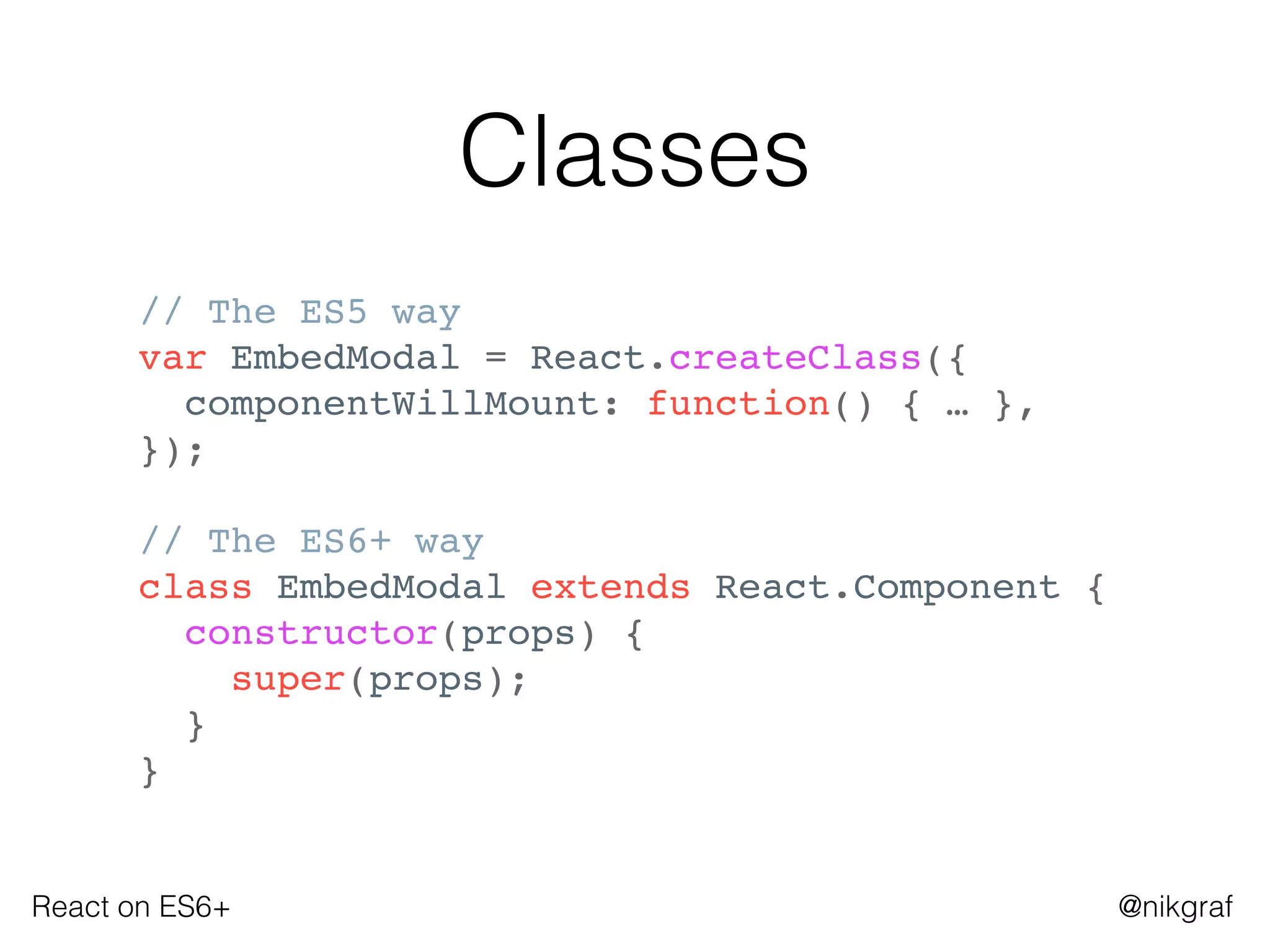 React on ES6+ @nikgraf
Classes
// The ES5 way
var EmbedModal = React.createClass({
componentWillMount: function() { … },
});
// The ES6+ way
class EmbedModal extends React.Component {
constructor(props) {
super(props);
}
}
 