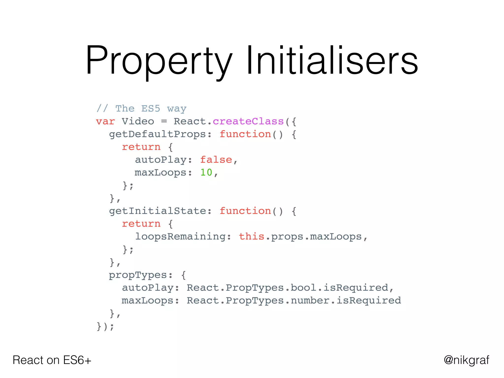 React on ES6+ @nikgraf
Property Initialisers
// The ES5 way
var Video = React.createClass({
getDefaultProps: function() {
return {
autoPlay: false,
maxLoops: 10,
};
},
getInitialState: function() {
return {
loopsRemaining: this.props.maxLoops,
};
},
propTypes: {
autoPlay: React.PropTypes.bool.isRequired,
maxLoops: React.PropTypes.number.isRequired
},
});
 
