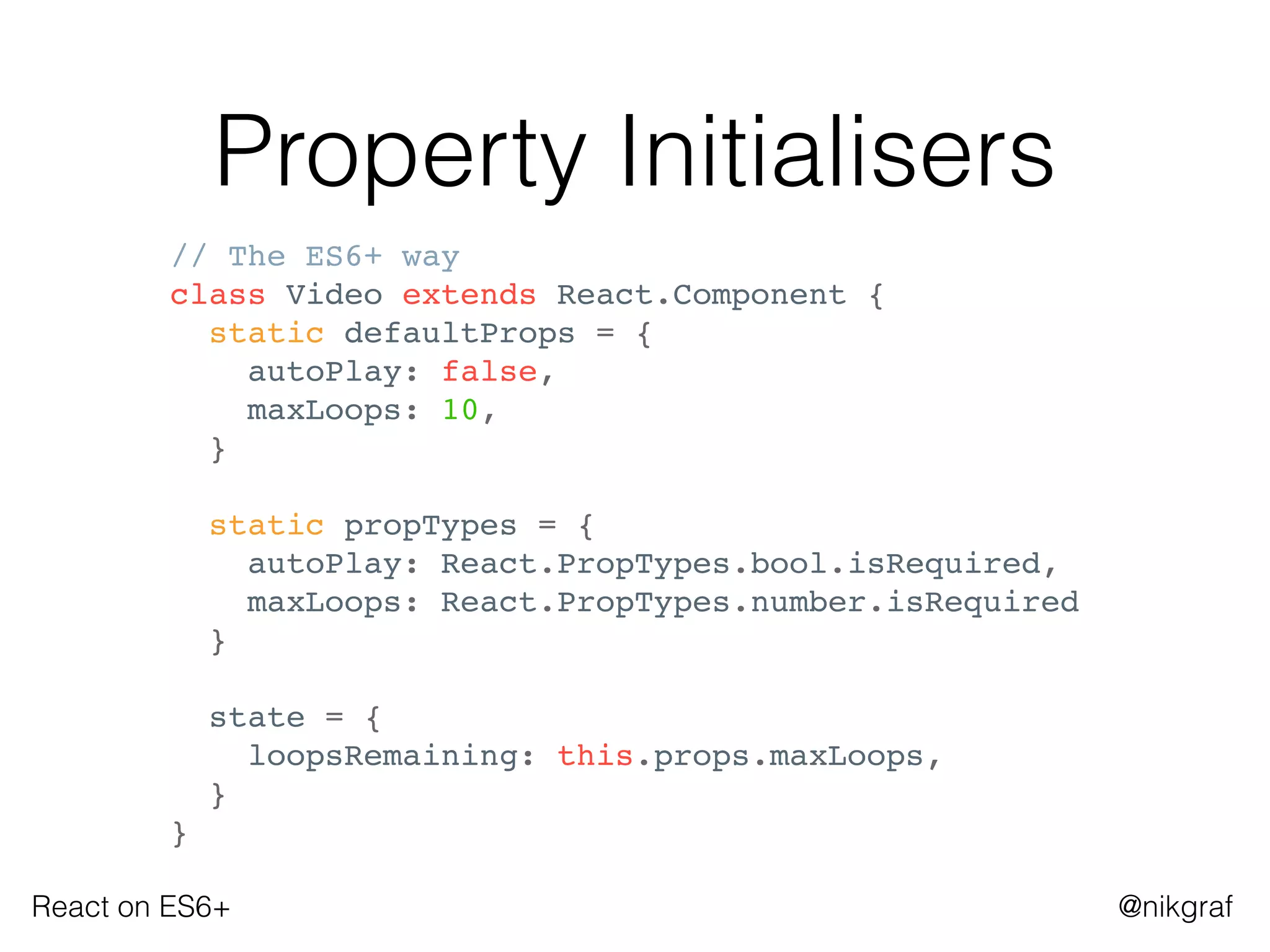 React on ES6+ @nikgraf
Property Initialisers
// The ES6+ way
class Video extends React.Component {
static defaultProps = {
autoPlay: false,
maxLoops: 10,
}
static propTypes = {
autoPlay: React.PropTypes.bool.isRequired,
maxLoops: React.PropTypes.number.isRequired
}
state = {
loopsRemaining: this.props.maxLoops,
}
}
 