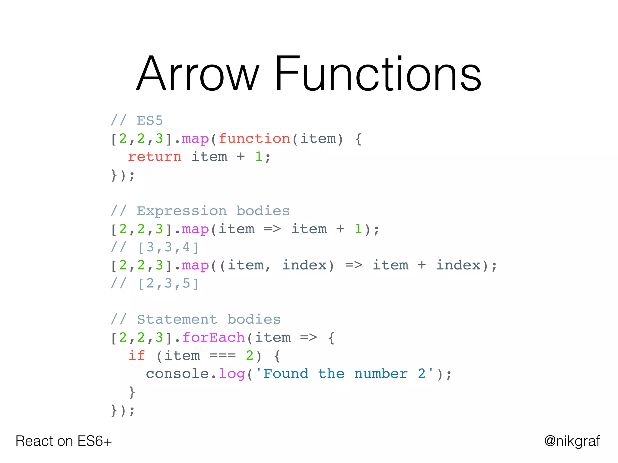 React on ES6+ @nikgraf
Arrow Functions
// ES5
[2,2,3].map(function(item) {
return item + 1;
});
// Expression bodies
[2,2,3].map(item => item + 1);
// [3,3,4]
[2,2,3].map((item, index) => item + index);
// [2,3,5]
// Statement bodies
[2,2,3].forEach(item => {
if (item === 2) {
console.log('Found the number 2');
}
});
 