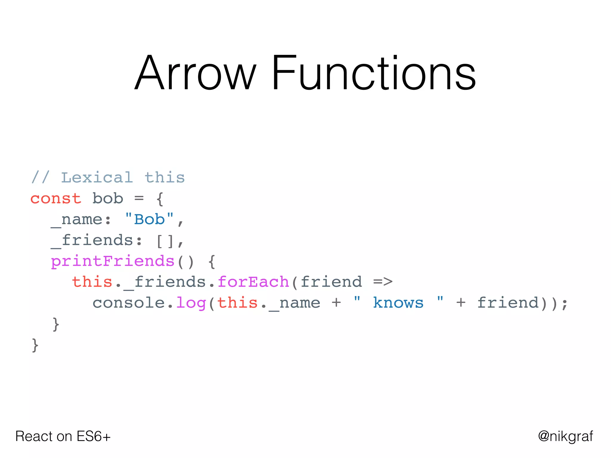 React on ES6+ @nikgraf
Arrow Functions
// Lexical this
const bob = {
_name: "Bob",
_friends: [],
printFriends() {
this._friends.forEach(friend =>
console.log(this._name + " knows " + friend));
}
}
 