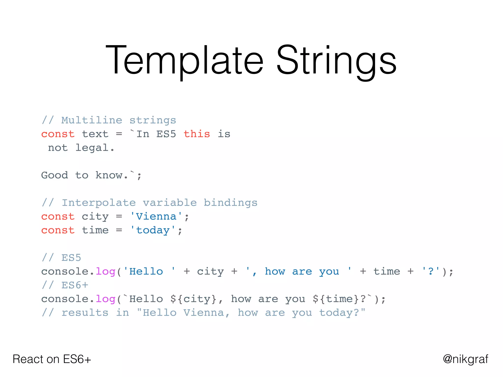 React on ES6+ @nikgraf
Template Strings
// Multiline strings
const text = `In ES5 this is
not legal.
Good to know.`;
// Interpolate variable bindings
const city = 'Vienna';
const time = 'today';
// ES5
console.log('Hello ' + city + ', how are you ' + time + '?');
// ES6+
console.log(`Hello ${city}, how are you ${time}?`);
// results in "Hello Vienna, how are you today?"
 