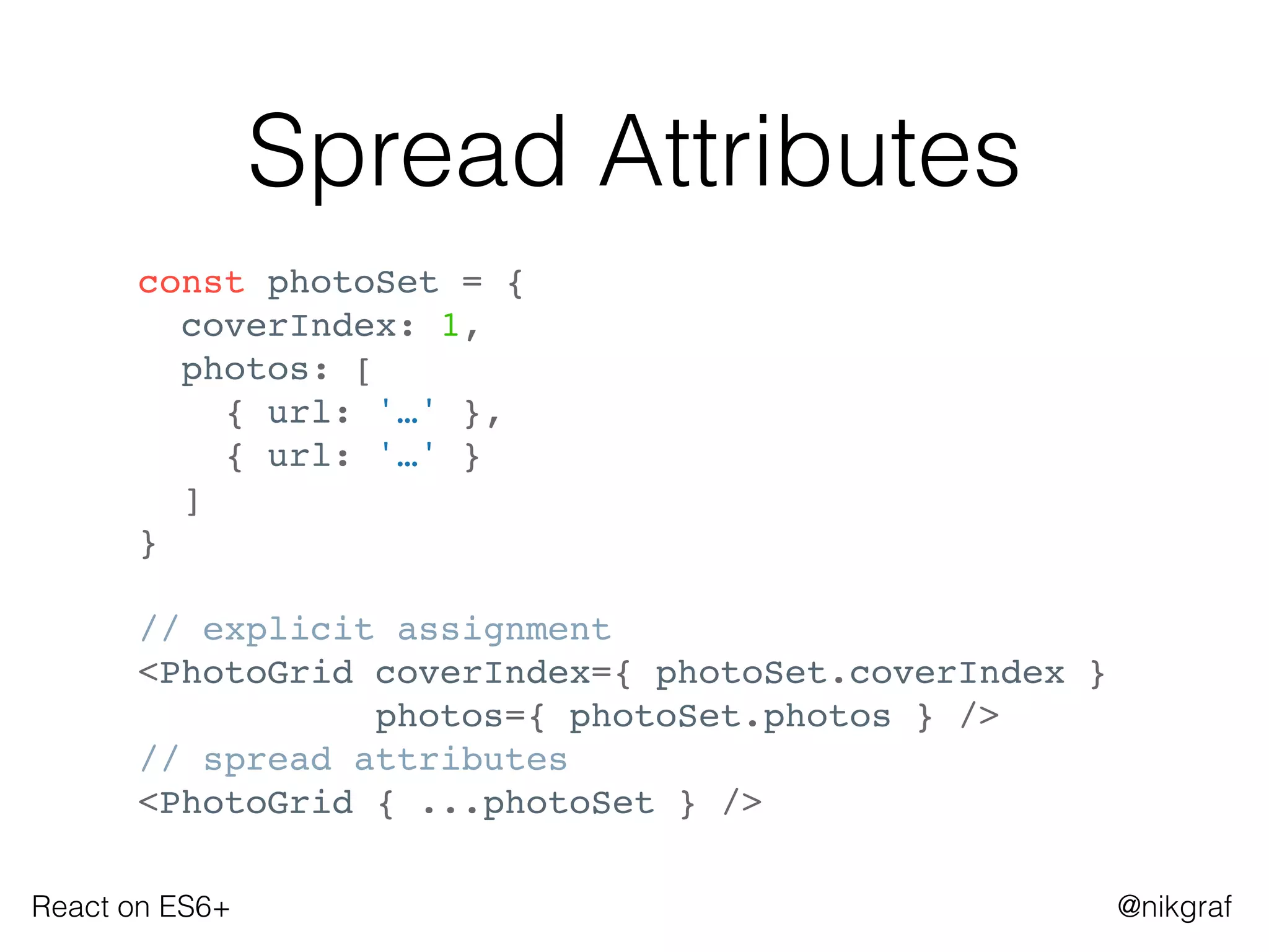 React on ES6+ @nikgraf
Spread Attributes
const photoSet = {
coverIndex: 1,
photos: [
{ url: '…' },
{ url: '…' }
]
}
// explicit assignment
<PhotoGrid coverIndex={ photoSet.coverIndex }
photos={ photoSet.photos } />
// spread attributes
<PhotoGrid { ...photoSet } />
 