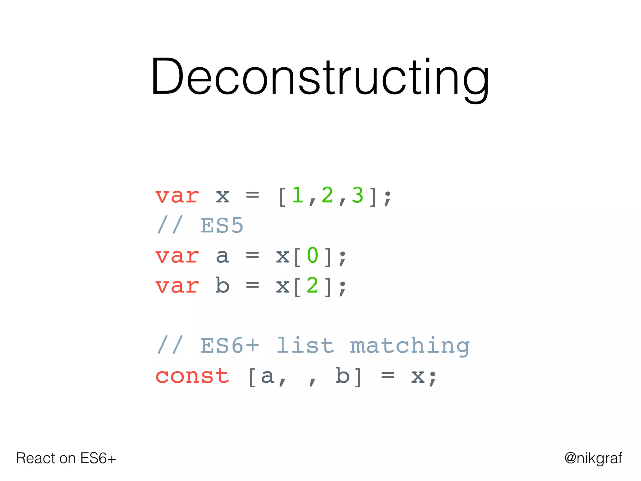 React on ES6+ @nikgraf
Deconstructing
var x = [1,2,3];
// ES5
var a = x[0];
var b = x[2];
// ES6+ list matching
const [a, , b] = x;
 