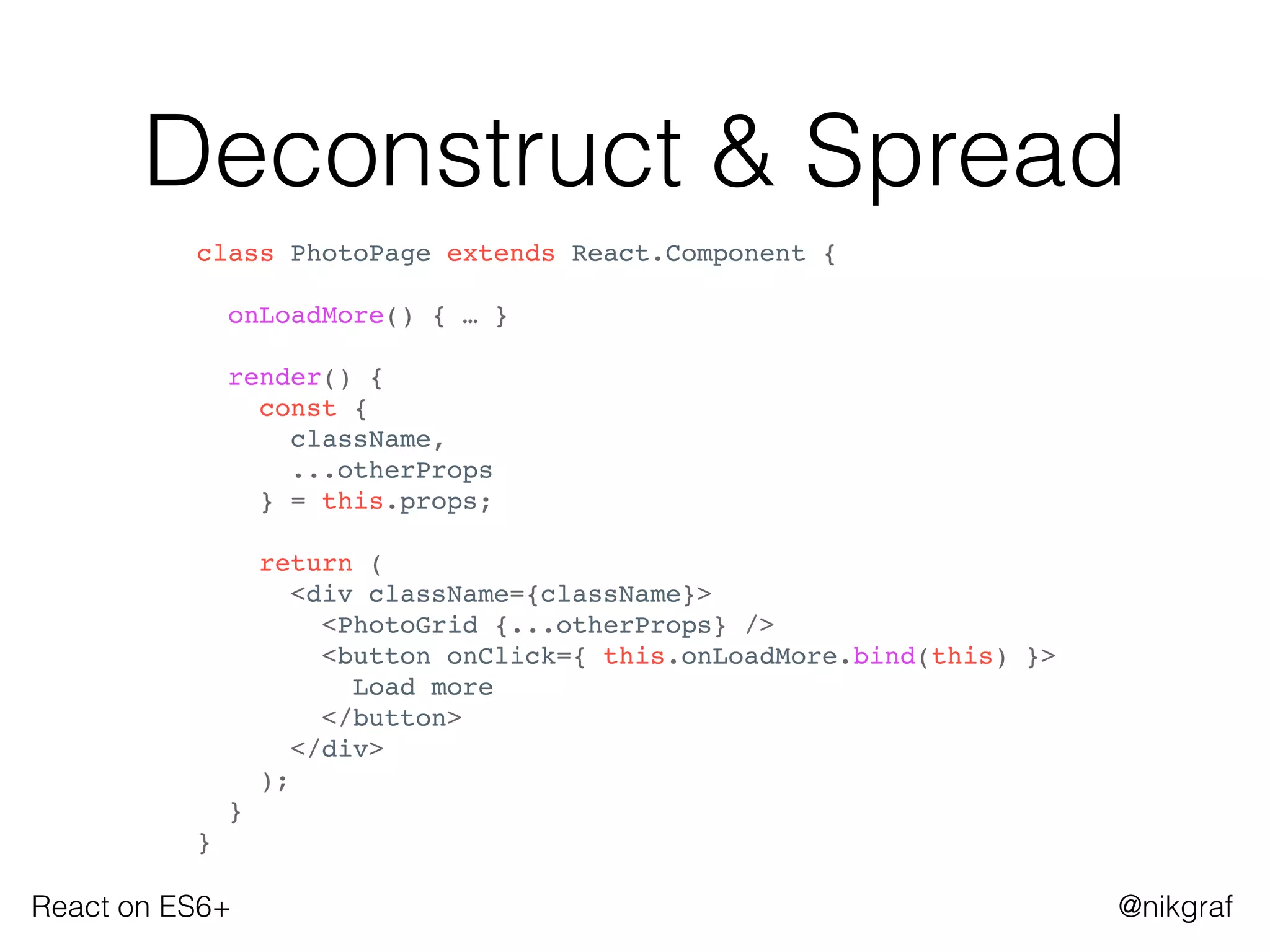 React on ES6+ @nikgraf
Deconstruct & Spread
class PhotoPage extends React.Component {
onLoadMore() { … }
render() {
const {
className,
...otherProps
} = this.props;
return (
<div className={className}>
<PhotoGrid {...otherProps} />
<button onClick={ this.onLoadMore.bind(this) }>
Load more
</button>
</div>
);
}
}
 