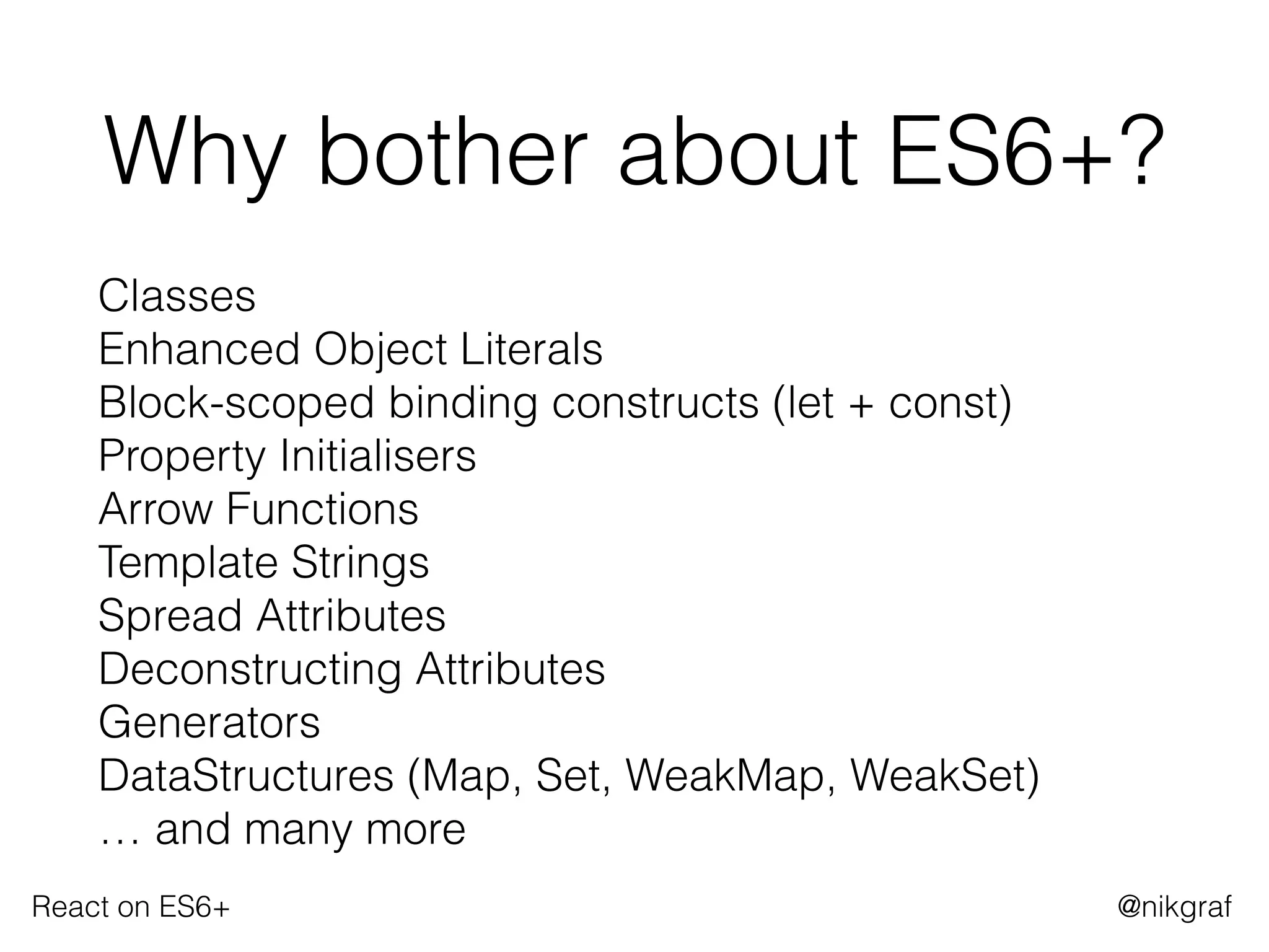 React on ES6+ @nikgraf
Why bother about ES6+?
Classes 
Enhanced Object Literals 
Block-scoped binding constructs (let + const) 
Property Initialisers 
Arrow Functions 
Template Strings 
Spread Attributes 
Deconstructing Attributes 
Generators 
DataStructures (Map, Set, WeakMap, WeakSet) 
… and many more
 