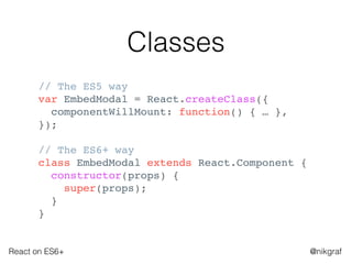 React on ES6+ @nikgraf
Classes
// The ES5 way
var EmbedModal = React.createClass({
componentWillMount: function() { … },
});
// The ES6+ way
class EmbedModal extends React.Component {
constructor(props) {
super(props);
}
}
 