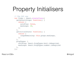 React on ES6+ @nikgraf
Property Initialisers
// The ES5 way
var Video = React.createClass({
getDefaultProps: function() {
return {
autoPlay: false,
maxLoops: 10,
};
},
getInitialState: function() {
return {
loopsRemaining: this.props.maxLoops,
};
},
propTypes: {
autoPlay: React.PropTypes.bool.isRequired,
maxLoops: React.PropTypes.number.isRequired
},
});
 