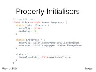 React on ES6+ @nikgraf
Property Initialisers
// The ES6+ way
class Video extends React.Component {
static defaultProps = {
autoPlay: false,
maxLoops: 10,
}
static propTypes = {
autoPlay: React.PropTypes.bool.isRequired,
maxLoops: React.PropTypes.number.isRequired
}
state = {
loopsRemaining: this.props.maxLoops,
}
}
 
