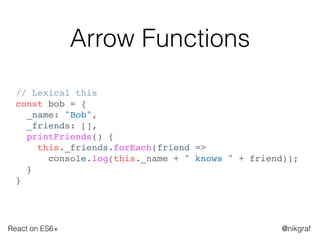 React on ES6+ @nikgraf
Arrow Functions
// Lexical this
const bob = {
_name: "Bob",
_friends: [],
printFriends() {
this._friends.forEach(friend =>
console.log(this._name + " knows " + friend));
}
}
 