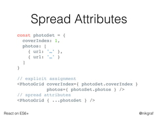 React on ES6+ @nikgraf
Spread Attributes
const photoSet = {
coverIndex: 1,
photos: [
{ url: '…' },
{ url: '…' }
]
}
// explicit assignment
<PhotoGrid coverIndex={ photoSet.coverIndex }
photos={ photoSet.photos } />
// spread attributes
<PhotoGrid { ...photoSet } />
 