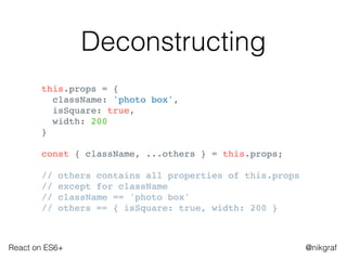 React on ES6+ @nikgraf
Deconstructing
this.props = {
className: 'photo box',
isSquare: true,
width: 200
}
const { className, ...others } = this.props;
// others contains all properties of this.props
// except for className
// className == 'photo box'
// others == { isSquare: true, width: 200 }
 