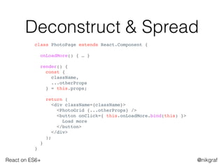 React on ES6+ @nikgraf
Deconstruct & Spread
class PhotoPage extends React.Component {
onLoadMore() { … }
render() {
const {
className,
...otherProps
} = this.props;
return (
<div className={className}>
<PhotoGrid {...otherProps} />
<button onClick={ this.onLoadMore.bind(this) }>
Load more
</button>
</div>
);
}
}
 
