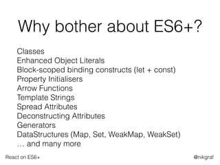 React on ES6+ @nikgraf
Why bother about ES6+?
Classes 
Enhanced Object Literals 
Block-scoped binding constructs (let + const) 
Property Initialisers 
Arrow Functions 
Template Strings 
Spread Attributes 
Deconstructing Attributes 
Generators 
DataStructures (Map, Set, WeakMap, WeakSet) 
… and many more
 