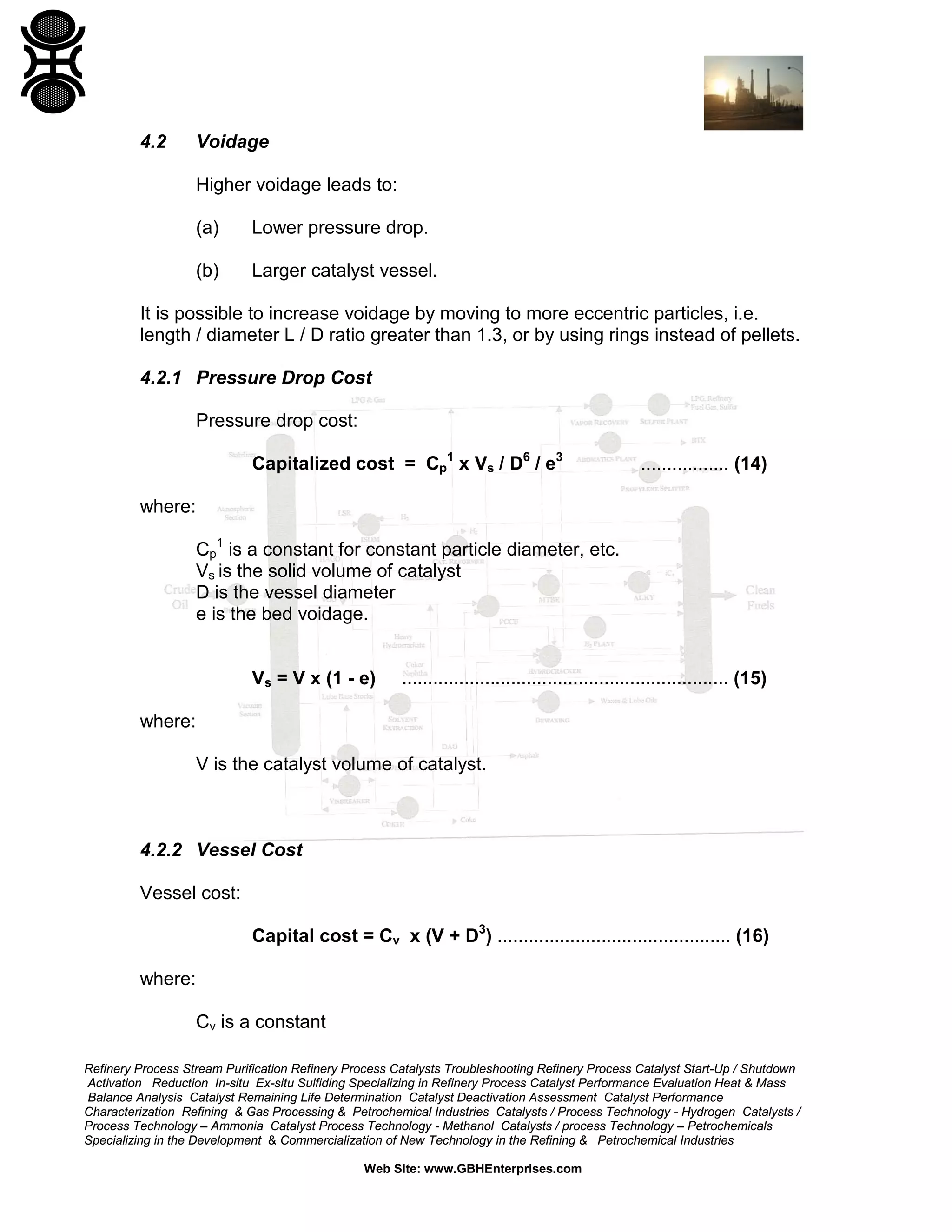 4.2

Voidage
Higher voidage leads to:
(a)

Lower pressure drop.

(b)

Larger catalyst vessel.

It is possible to increase voidage by moving to more eccentric particles, i.e.
length / diameter L / D ratio greater than 1.3, or by using rings instead of pellets.
4.2.1 Pressure Drop Cost
Pressure drop cost:
Capitalized cost = Cp1 x Vs / D6 / e3

................. (14)

where:
Cp1 is a constant for constant particle diameter, etc.
Vs is the solid volume of catalyst
D is the vessel diameter
e is the bed voidage.

Vs = V x (1 - e)

............................................................... (15)

where:
V is the catalyst volume of catalyst.

4.2.2 Vessel Cost
Vessel cost:
Capital cost = Cv x (V + D3) ............................................. (16)
where:
Cv is a constant
Refinery Process Stream Purification Refinery Process Catalysts Troubleshooting Refinery Process Catalyst Start-Up / Shutdown
Activation Reduction In-situ Ex-situ Sulfiding Specializing in Refinery Process Catalyst Performance Evaluation Heat & Mass
Balance Analysis Catalyst Remaining Life Determination Catalyst Deactivation Assessment Catalyst Performance
Characterization Refining & Gas Processing & Petrochemical Industries Catalysts / Process Technology - Hydrogen Catalysts /
Process Technology – Ammonia Catalyst Process Technology - Methanol Catalysts / process Technology – Petrochemicals
Specializing in the Development & Commercialization of New Technology in the Refining & Petrochemical Industries
Web Site: www.GBHEnterprises.com

 