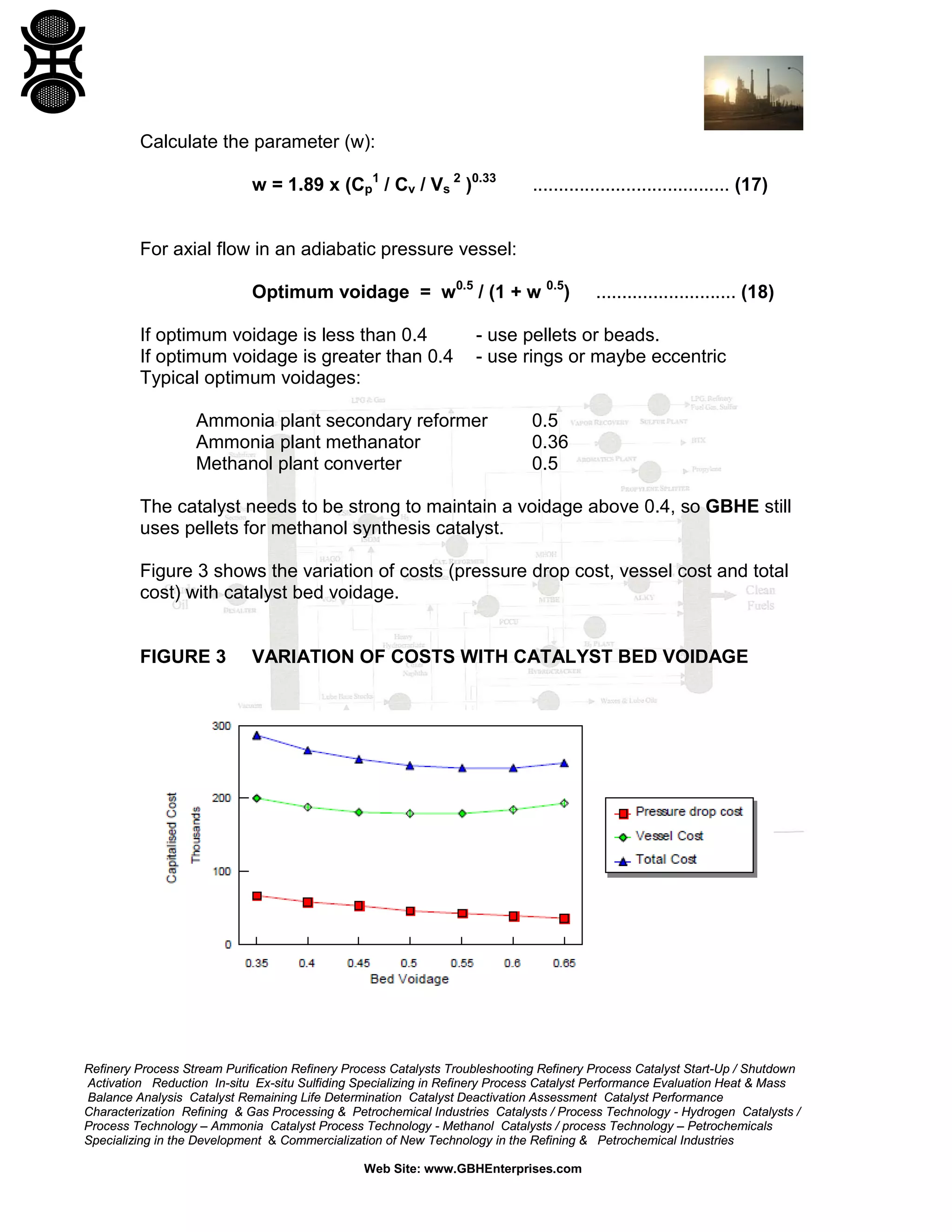 Calculate the parameter (w):
w = 1.89 x (Cp1 / Cv / Vs 2 )0.33

...................................... (17)

For axial flow in an adiabatic pressure vessel:
Optimum voidage = w0.5 / (1 + w 0.5)
If optimum voidage is less than 0.4
If optimum voidage is greater than 0.4
Typical optimum voidages:

........................... (18)

- use pellets or beads.
- use rings or maybe eccentric

Ammonia plant secondary reformer
Ammonia plant methanator
Methanol plant converter

0.5
0.36
0.5

The catalyst needs to be strong to maintain a voidage above 0.4, so GBHE still
uses pellets for methanol synthesis catalyst.
Figure 3 shows the variation of costs (pressure drop cost, vessel cost and total
cost) with catalyst bed voidage.

FIGURE 3

VARIATION OF COSTS WITH CATALYST BED VOIDAGE

Refinery Process Stream Purification Refinery Process Catalysts Troubleshooting Refinery Process Catalyst Start-Up / Shutdown
Activation Reduction In-situ Ex-situ Sulfiding Specializing in Refinery Process Catalyst Performance Evaluation Heat & Mass
Balance Analysis Catalyst Remaining Life Determination Catalyst Deactivation Assessment Catalyst Performance
Characterization Refining & Gas Processing & Petrochemical Industries Catalysts / Process Technology - Hydrogen Catalysts /
Process Technology – Ammonia Catalyst Process Technology - Methanol Catalysts / process Technology – Petrochemicals
Specializing in the Development & Commercialization of New Technology in the Refining & Petrochemical Industries
Web Site: www.GBHEnterprises.com

 