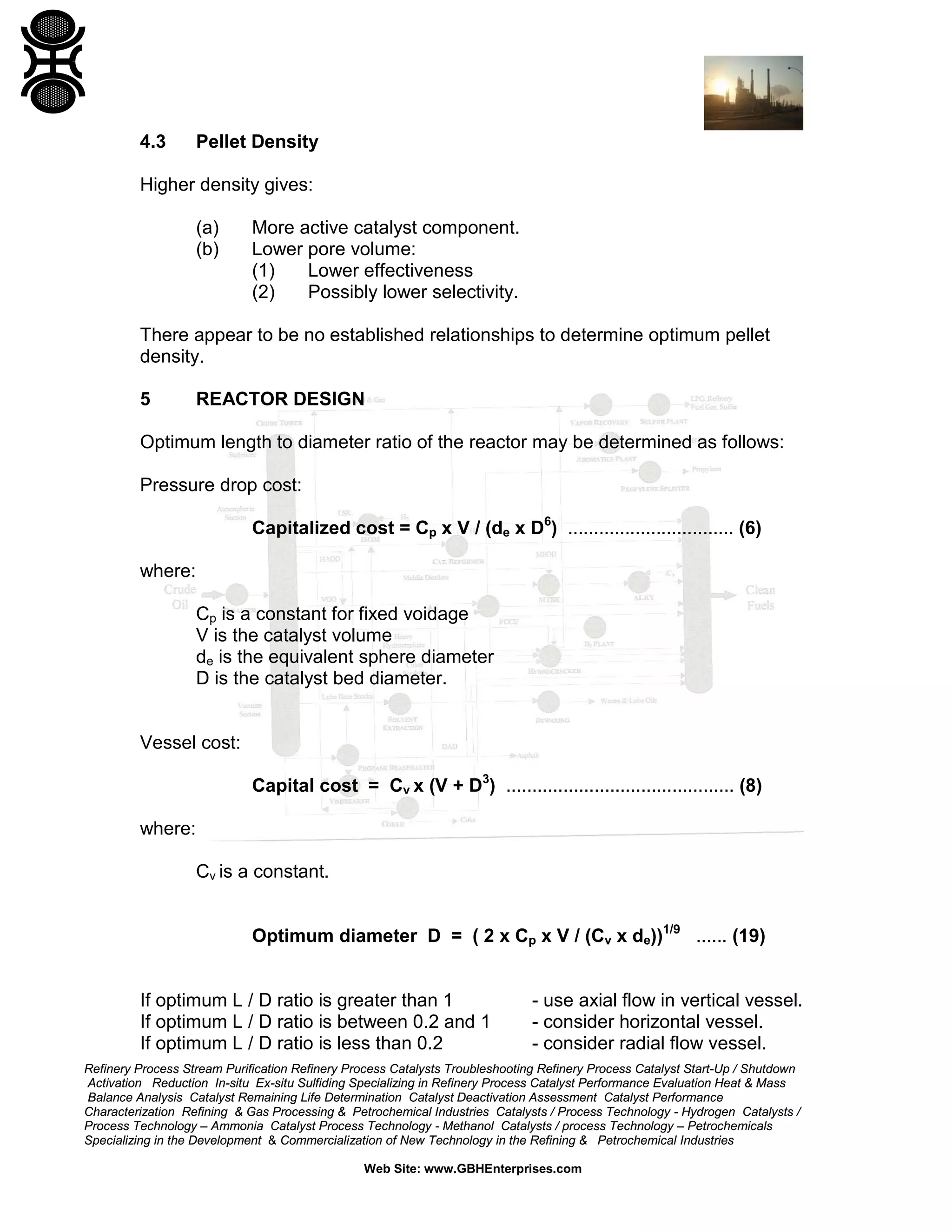 4.3

Pellet Density

Higher density gives:
(a)
(b)

More active catalyst component.
Lower pore volume:
(1)
Lower effectiveness
(2)
Possibly lower selectivity.

There appear to be no established relationships to determine optimum pellet
density.
5

REACTOR DESIGN

Optimum length to diameter ratio of the reactor may be determined as follows:
Pressure drop cost:
Capitalized cost = Cp x V / (de x D6) ................................ (6)
where:
Cp is a constant for fixed voidage
V is the catalyst volume
de is the equivalent sphere diameter
D is the catalyst bed diameter.

Vessel cost:
Capital cost = Cv x (V + D3) ............................................ (8)
where:
Cv is a constant.
Optimum diameter D = ( 2 x Cp x V / (Cv x de))1/9 ...... (19)
If optimum L / D ratio is greater than 1
If optimum L / D ratio is between 0.2 and 1
If optimum L / D ratio is less than 0.2

- use axial flow in vertical vessel.
- consider horizontal vessel.
- consider radial flow vessel.

Refinery Process Stream Purification Refinery Process Catalysts Troubleshooting Refinery Process Catalyst Start-Up / Shutdown
Activation Reduction In-situ Ex-situ Sulfiding Specializing in Refinery Process Catalyst Performance Evaluation Heat & Mass
Balance Analysis Catalyst Remaining Life Determination Catalyst Deactivation Assessment Catalyst Performance
Characterization Refining & Gas Processing & Petrochemical Industries Catalysts / Process Technology - Hydrogen Catalysts /
Process Technology – Ammonia Catalyst Process Technology - Methanol Catalysts / process Technology – Petrochemicals
Specializing in the Development & Commercialization of New Technology in the Refining & Petrochemical Industries
Web Site: www.GBHEnterprises.com

 