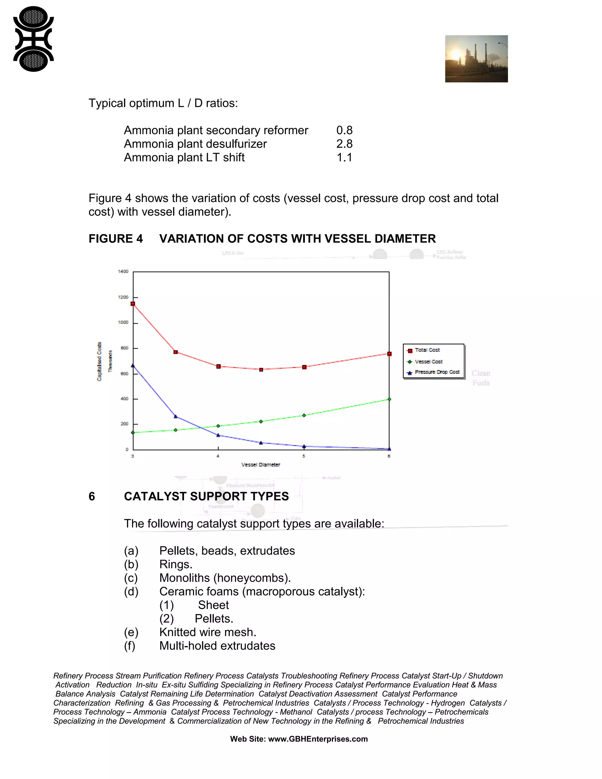 Typical optimum L / D ratios:
Ammonia plant secondary reformer
Ammonia plant desulfurizer
Ammonia plant LT shift

0.8
2.8
1.1

Figure 4 shows the variation of costs (vessel cost, pressure drop cost and total
cost) with vessel diameter).
FIGURE 4

6

VARIATION OF COSTS WITH VESSEL DIAMETER

CATALYST SUPPORT TYPES
The following catalyst support types are available:
(a)
(b)
(c)
(d)

(e)
(f)

Pellets, beads, extrudates
Rings.
Monoliths (honeycombs).
Ceramic foams (macroporous catalyst):
(1)
Sheet
(2)
Pellets.
Knitted wire mesh.
Multi-holed extrudates

Refinery Process Stream Purification Refinery Process Catalysts Troubleshooting Refinery Process Catalyst Start-Up / Shutdown
Activation Reduction In-situ Ex-situ Sulfiding Specializing in Refinery Process Catalyst Performance Evaluation Heat & Mass
Balance Analysis Catalyst Remaining Life Determination Catalyst Deactivation Assessment Catalyst Performance
Characterization Refining & Gas Processing & Petrochemical Industries Catalysts / Process Technology - Hydrogen Catalysts /
Process Technology – Ammonia Catalyst Process Technology - Methanol Catalysts / process Technology – Petrochemicals
Specializing in the Development & Commercialization of New Technology in the Refining & Petrochemical Industries
Web Site: www.GBHEnterprises.com

 