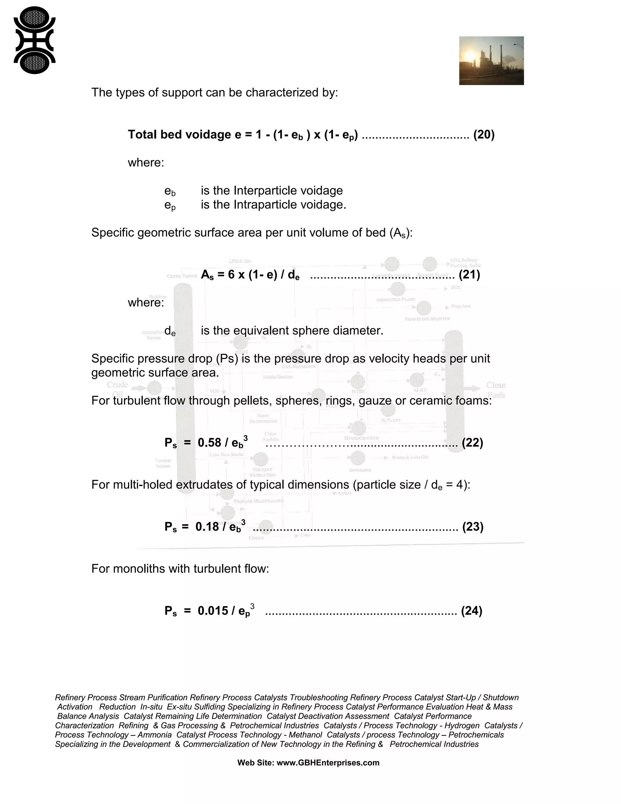The types of support can be characterized by:

Total bed voidage e = 1 - (1- eb ) x (1- ep) ................................ (20)
where:
eb
ep

is the Interparticle voidage
is the Intraparticle voidage.

Specific geometric surface area per unit volume of bed (As):
As = 6 x (1- e) / de ........................................... (21)
where:
de

is the equivalent sphere diameter.

Specific pressure drop (Ps) is the pressure drop as velocity heads per unit
geometric surface area.
For turbulent flow through pellets, spheres, rings, gauze or ceramic foams:
Ps = 0.58 / eb3

…………………................................ (22)

For multi-holed extrudates of typical dimensions (particle size / de = 4):
Ps = 0.18 / eb3 ............................................................. (23)
For monoliths with turbulent flow:
Ps = 0.015 / ep3 ......................................................... (24)

Refinery Process Stream Purification Refinery Process Catalysts Troubleshooting Refinery Process Catalyst Start-Up / Shutdown
Activation Reduction In-situ Ex-situ Sulfiding Specializing in Refinery Process Catalyst Performance Evaluation Heat & Mass
Balance Analysis Catalyst Remaining Life Determination Catalyst Deactivation Assessment Catalyst Performance
Characterization Refining & Gas Processing & Petrochemical Industries Catalysts / Process Technology - Hydrogen Catalysts /
Process Technology – Ammonia Catalyst Process Technology - Methanol Catalysts / process Technology – Petrochemicals
Specializing in the Development & Commercialization of New Technology in the Refining & Petrochemical Industries
Web Site: www.GBHEnterprises.com

 