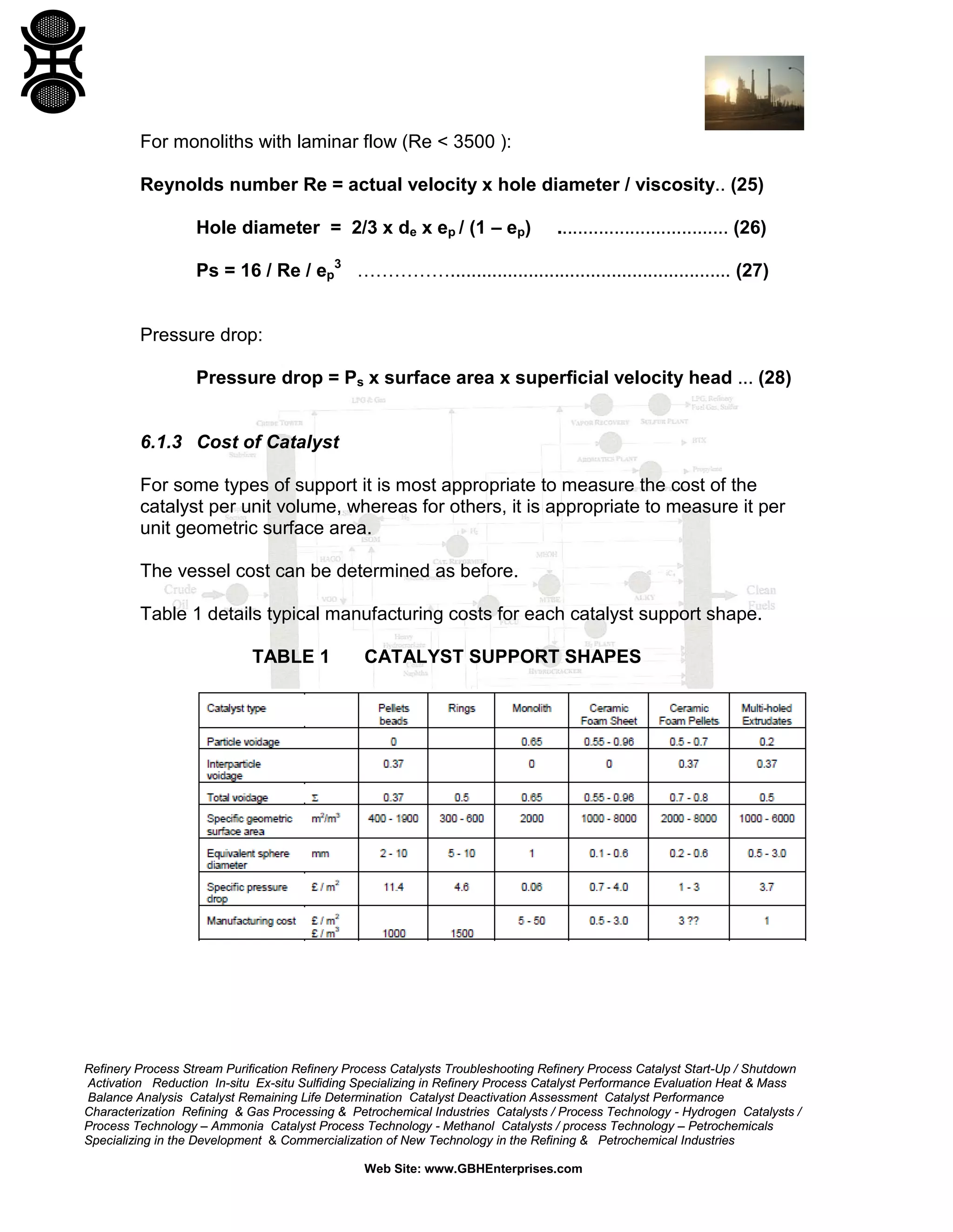For monoliths with laminar flow (Re < 3500 ):
Reynolds number Re = actual velocity x hole diameter / viscosity.. (25)
Hole diameter = 2/3 x de x ep / (1 – ep)

................................. (26)

Ps = 16 / Re / ep3 ……………...................................................... (27)
Pressure drop:
Pressure drop = Ps x surface area x superficial velocity head ... (28)
6.1.3 Cost of Catalyst
For some types of support it is most appropriate to measure the cost of the
catalyst per unit volume, whereas for others, it is appropriate to measure it per
unit geometric surface area.
The vessel cost can be determined as before.
Table 1 details typical manufacturing costs for each catalyst support shape.
TABLE 1

CATALYST SUPPORT SHAPES

Refinery Process Stream Purification Refinery Process Catalysts Troubleshooting Refinery Process Catalyst Start-Up / Shutdown
Activation Reduction In-situ Ex-situ Sulfiding Specializing in Refinery Process Catalyst Performance Evaluation Heat & Mass
Balance Analysis Catalyst Remaining Life Determination Catalyst Deactivation Assessment Catalyst Performance
Characterization Refining & Gas Processing & Petrochemical Industries Catalysts / Process Technology - Hydrogen Catalysts /
Process Technology – Ammonia Catalyst Process Technology - Methanol Catalysts / process Technology – Petrochemicals
Specializing in the Development & Commercialization of New Technology in the Refining & Petrochemical Industries
Web Site: www.GBHEnterprises.com

 