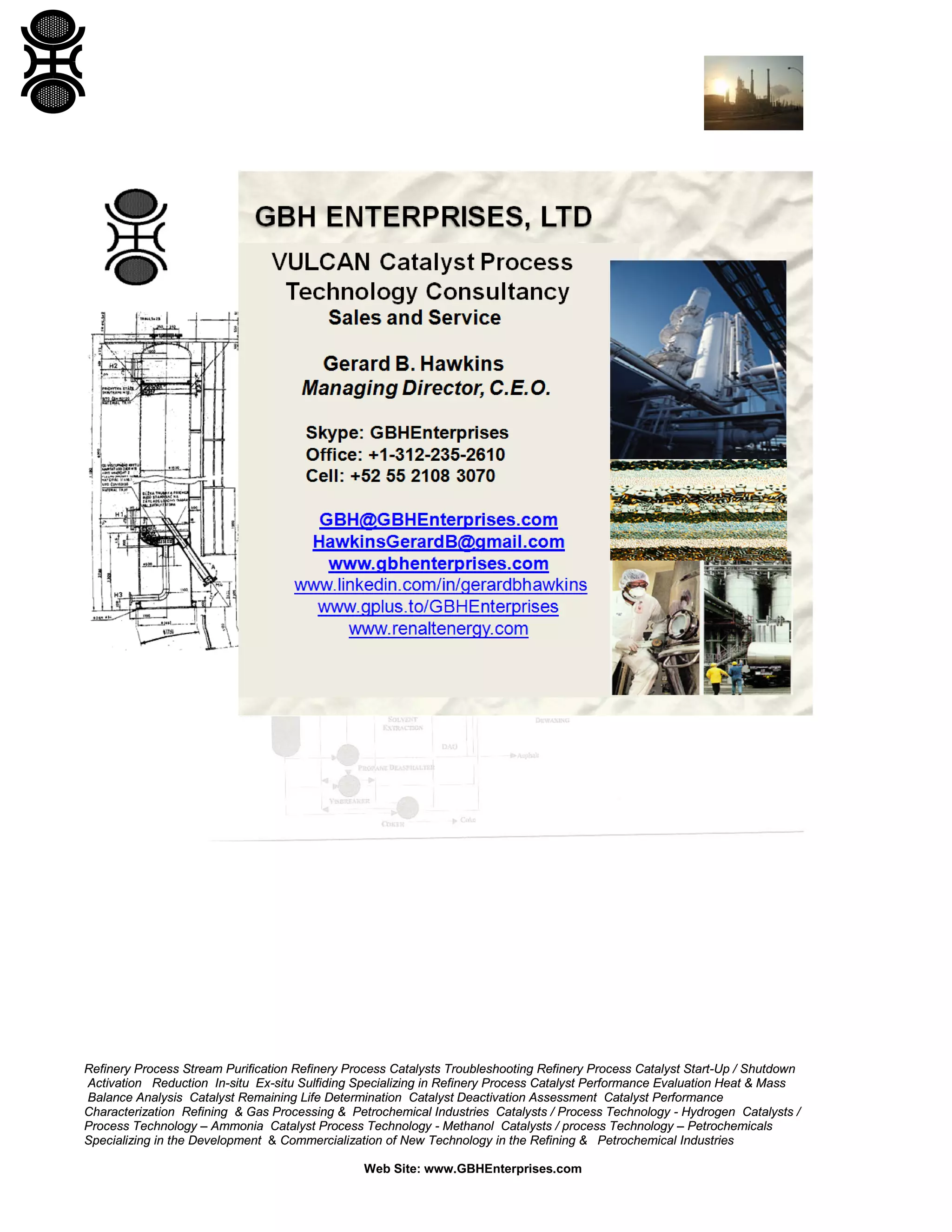 Refinery Process Stream Purification Refinery Process Catalysts Troubleshooting Refinery Process Catalyst Start-Up / Shutdown
Activation Reduction In-situ Ex-situ Sulfiding Specializing in Refinery Process Catalyst Performance Evaluation Heat & Mass
Balance Analysis Catalyst Remaining Life Determination Catalyst Deactivation Assessment Catalyst Performance
Characterization Refining & Gas Processing & Petrochemical Industries Catalysts / Process Technology - Hydrogen Catalysts /
Process Technology – Ammonia Catalyst Process Technology - Methanol Catalysts / process Technology – Petrochemicals
Specializing in the Development & Commercialization of New Technology in the Refining & Petrochemical Industries
Web Site: www.GBHEnterprises.com

 
