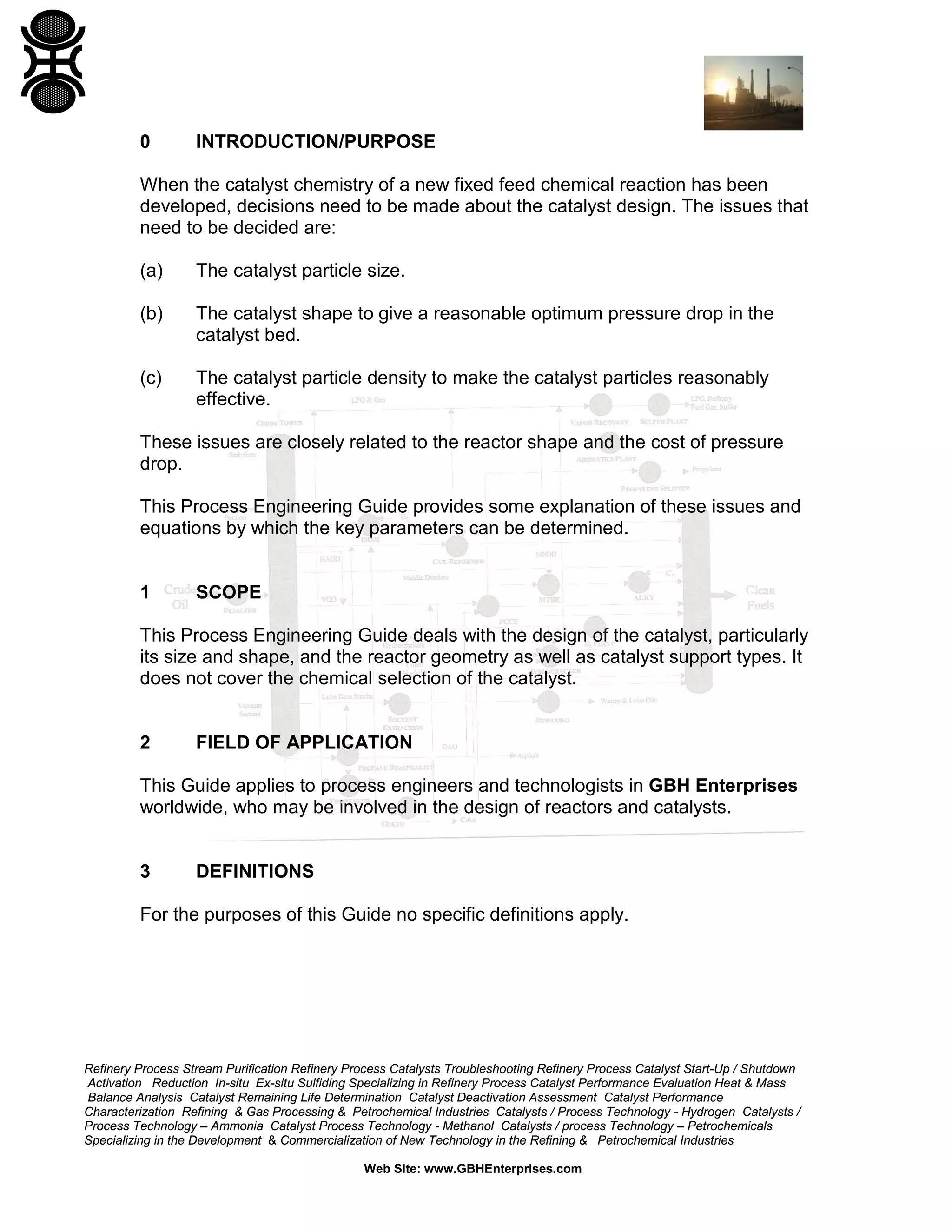 0

INTRODUCTION/PURPOSE

When the catalyst chemistry of a new fixed feed chemical reaction has been
developed, decisions need to be made about the catalyst design. The issues that
need to be decided are:
(a)

The catalyst particle size.

(b)

The catalyst shape to give a reasonable optimum pressure drop in the
catalyst bed.

(c)

The catalyst particle density to make the catalyst particles reasonably
effective.

These issues are closely related to the reactor shape and the cost of pressure
drop.
This Process Engineering Guide provides some explanation of these issues and
equations by which the key parameters can be determined.

1

SCOPE

This Process Engineering Guide deals with the design of the catalyst, particularly
its size and shape, and the reactor geometry as well as catalyst support types. It
does not cover the chemical selection of the catalyst.

2

FIELD OF APPLICATION

This Guide applies to process engineers and technologists in GBH Enterprises
worldwide, who may be involved in the design of reactors and catalysts.

3

DEFINITIONS

For the purposes of this Guide no specific definitions apply.

Refinery Process Stream Purification Refinery Process Catalysts Troubleshooting Refinery Process Catalyst Start-Up / Shutdown
Activation Reduction In-situ Ex-situ Sulfiding Specializing in Refinery Process Catalyst Performance Evaluation Heat & Mass
Balance Analysis Catalyst Remaining Life Determination Catalyst Deactivation Assessment Catalyst Performance
Characterization Refining & Gas Processing & Petrochemical Industries Catalysts / Process Technology - Hydrogen Catalysts /
Process Technology – Ammonia Catalyst Process Technology - Methanol Catalysts / process Technology – Petrochemicals
Specializing in the Development & Commercialization of New Technology in the Refining & Petrochemical Industries
Web Site: www.GBHEnterprises.com

 