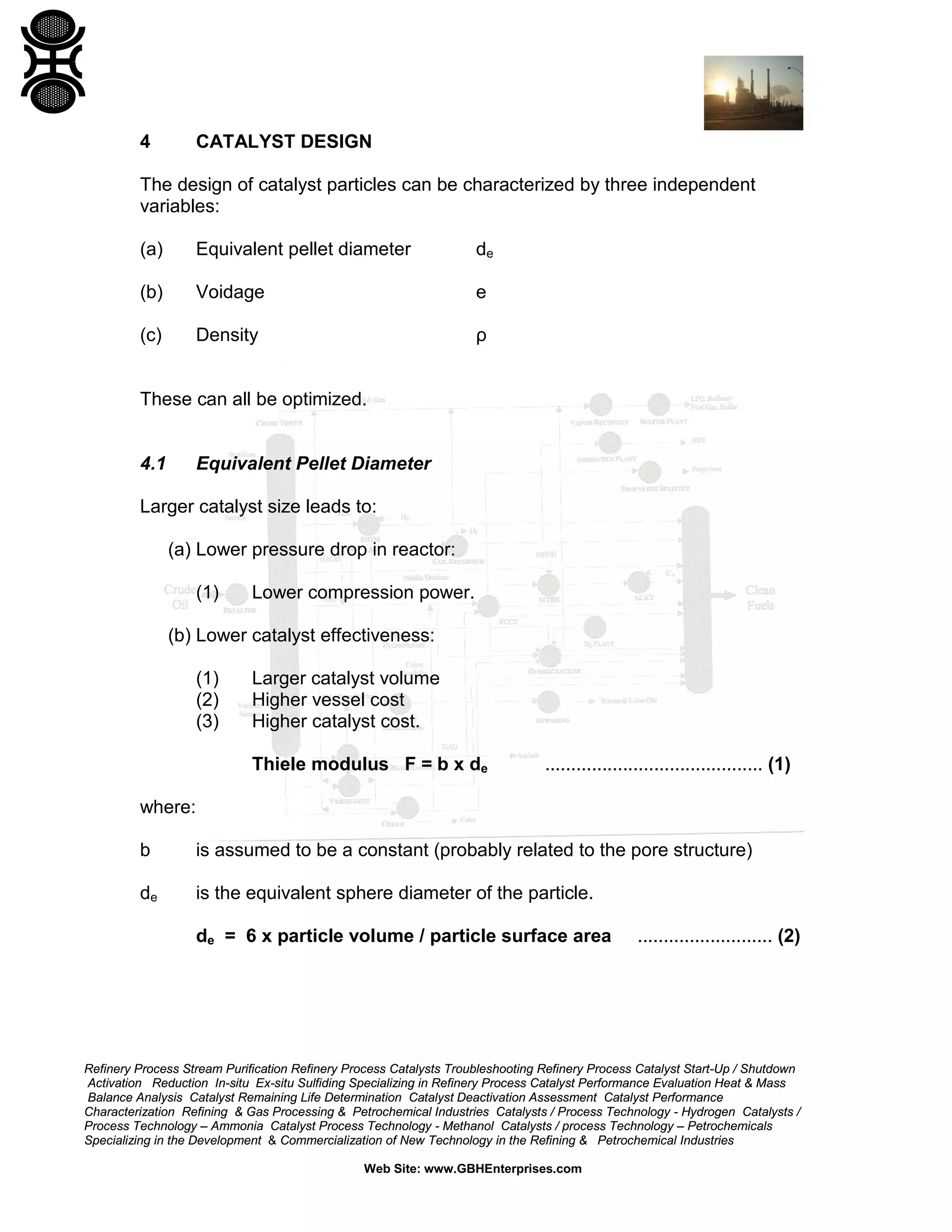 4

CATALYST DESIGN

The design of catalyst particles can be characterized by three independent
variables:
(a)

Equivalent pellet diameter

de

(b)

Voidage

e

(c)

Density

ρ

These can all be optimized.

4.1

Equivalent Pellet Diameter

Larger catalyst size leads to:
(a) Lower pressure drop in reactor:
(1)

Lower compression power.

(b) Lower catalyst effectiveness:
(1)
(2)
(3)

Larger catalyst volume
Higher vessel cost
Higher catalyst cost.
Thiele modulus F = b x de

.......................................... (1)

where:
b

is assumed to be a constant (probably related to the pore structure)

de

is the equivalent sphere diameter of the particle.
de = 6 x particle volume / particle surface area

.......................... (2)

Refinery Process Stream Purification Refinery Process Catalysts Troubleshooting Refinery Process Catalyst Start-Up / Shutdown
Activation Reduction In-situ Ex-situ Sulfiding Specializing in Refinery Process Catalyst Performance Evaluation Heat & Mass
Balance Analysis Catalyst Remaining Life Determination Catalyst Deactivation Assessment Catalyst Performance
Characterization Refining & Gas Processing & Petrochemical Industries Catalysts / Process Technology - Hydrogen Catalysts /
Process Technology – Ammonia Catalyst Process Technology - Methanol Catalysts / process Technology – Petrochemicals
Specializing in the Development & Commercialization of New Technology in the Refining & Petrochemical Industries
Web Site: www.GBHEnterprises.com

 