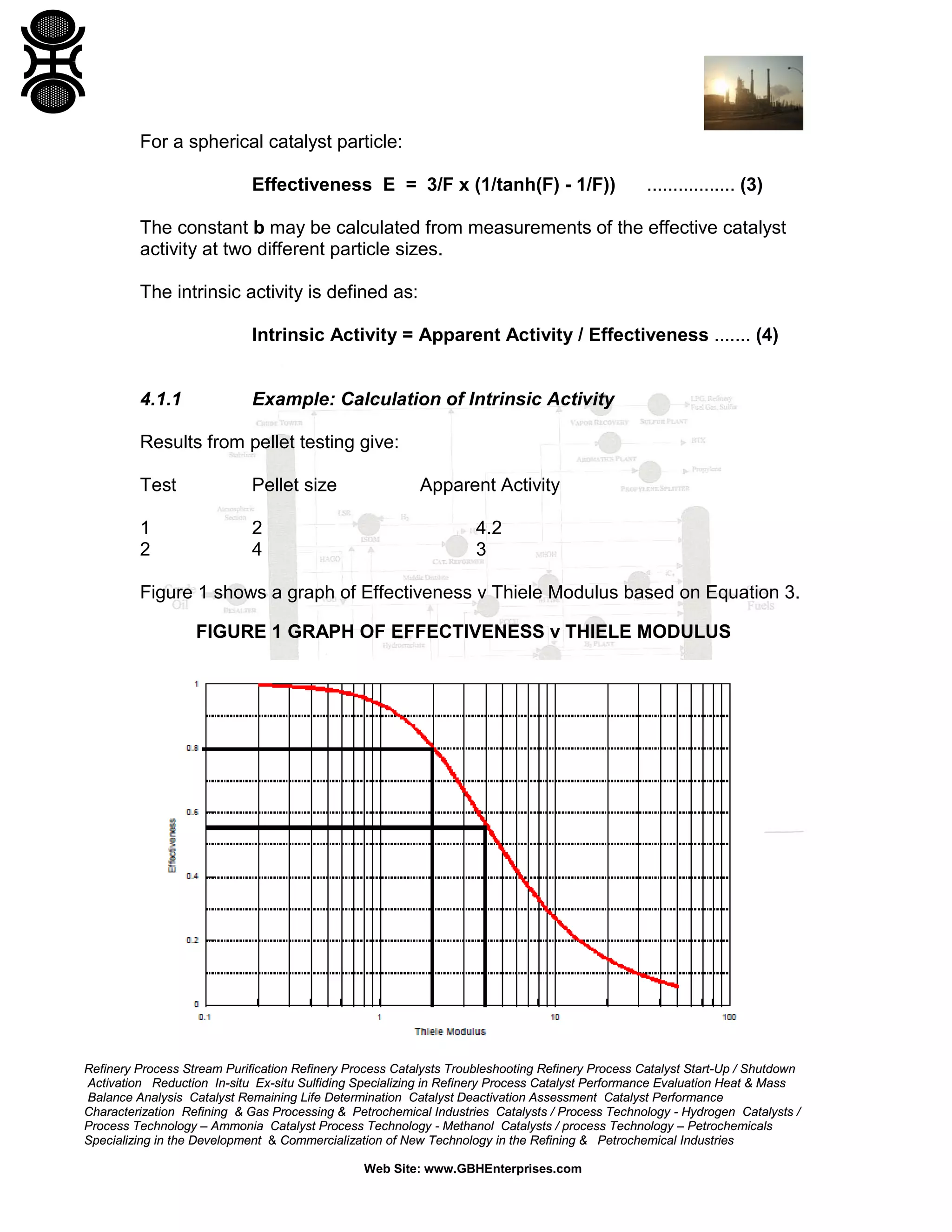 For a spherical catalyst particle:
Effectiveness E = 3/F x (1/tanh(F) - 1/F))

................. (3)

The constant b may be calculated from measurements of the effective catalyst
activity at two different particle sizes.
The intrinsic activity is defined as:
Intrinsic Activity = Apparent Activity / Effectiveness ....... (4)

4.1.1

Example: Calculation of Intrinsic Activity

Results from pellet testing give:
Test

Pellet size

1
2

2
4

Apparent Activity
4.2
3

Figure 1 shows a graph of Effectiveness v Thiele Modulus based on Equation 3.
FIGURE 1 GRAPH OF EFFECTIVENESS v THIELE MODULUS

Refinery Process Stream Purification Refinery Process Catalysts Troubleshooting Refinery Process Catalyst Start-Up / Shutdown
Activation Reduction In-situ Ex-situ Sulfiding Specializing in Refinery Process Catalyst Performance Evaluation Heat & Mass
Balance Analysis Catalyst Remaining Life Determination Catalyst Deactivation Assessment Catalyst Performance
Characterization Refining & Gas Processing & Petrochemical Industries Catalysts / Process Technology - Hydrogen Catalysts /
Process Technology – Ammonia Catalyst Process Technology - Methanol Catalysts / process Technology – Petrochemicals
Specializing in the Development & Commercialization of New Technology in the Refining & Petrochemical Industries
Web Site: www.GBHEnterprises.com

 